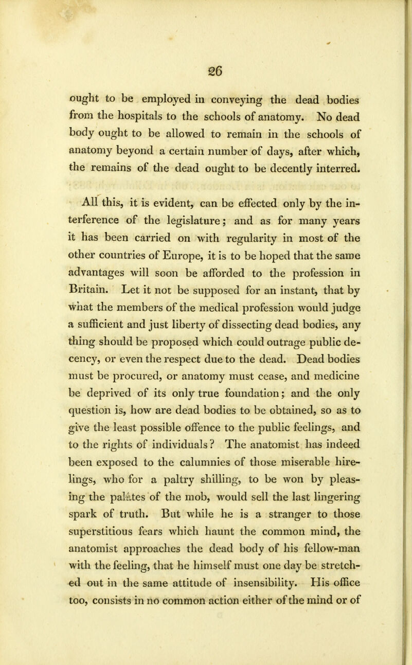 ought to be employed in conveying the dead bodies from the hospitals to the schools of anatomy. No dead body ought to be allowed to remain in the schools of anatomy beyond a certain number of days, after which, the remains of the dead ought to be decently interred. All this, it is evident, can be effected only by the in- terference of the legislature; and as for many years it has been carried on with regularity in most of the other countries of Europe, it is to be hoped that the same advantages will soon be afforded to the profession in Britain. Let it not be supposed for an instant, that by what the members of the medical profession would judge a sufficient and just liberty of dissecting dead bodies, any thing should be proposed which could outrage public de- cency, or even the respect due to the dead. Dead bodies must be procured, or anatomy must cease, and medicine be deprived of its only true foundation; and the only question is, how are dead bodies to be obtained, so as to give the least possible offence to the public feelings, and to the rights of individuals? The anatomist has indeed been exposed to the calumnies of those miserable hire- lings, who for a paltry shilling, to be won by pleas- ing the palates of the mob, would sell the last lingering spark of truth. But while he is a stranger to those superstitious fears which haunt the common mind, the anatomist approaches the dead body of his fellow-man with the feeling, that he himself must one day be stretch- ed out in the same attitude of insensibility. His office too, consists in no common ac tion either of the mind or of