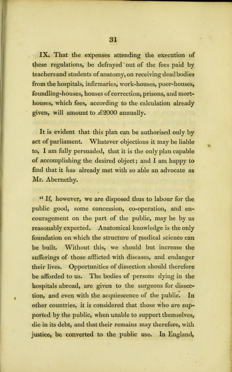 IX. That the expenses attending the execution of these regulations, be defrayed out of the fees paid by teachers and students of anatomy, on receiving dead bodies from the hospitals, infirmaries, work-houses, poor-houses, foundling-houses, houses of correction, prisons, and mort- houses, which fees, according to the calculation already given, will amount to <i£2000 annually. It is evident that this plan can be authorised only by act of parliament. Whatever objections it may be liable to, I am fully persuaded, that it is the only plan capable of accomplishing the desired object; and I am happy to find that it has already met with so able an advocate as Mr. Abernethy.  If, however, we are disposed thus to labour for the public good, some concession, co-operation, and en- couragement on the part of the public, may be by us reasonably expected. Anatomical knowledge is the only foundation on which the structure of medical science can be built. Without this, we should but increase the sufferings of those afflicted with diseases, and endanger their lives. Opportunities of dissection should therefore be afforded to us. The bodies of persons dying in the hospitals abroad, are given to the surgeons for dissec- tion, and even with the acquiescence of the public. In other countries, it is considered that those who are sup- ported by the public, when unable to support themselves, die in its debt, and that their remains may therefore, with justice, be converted to the public use. In England,