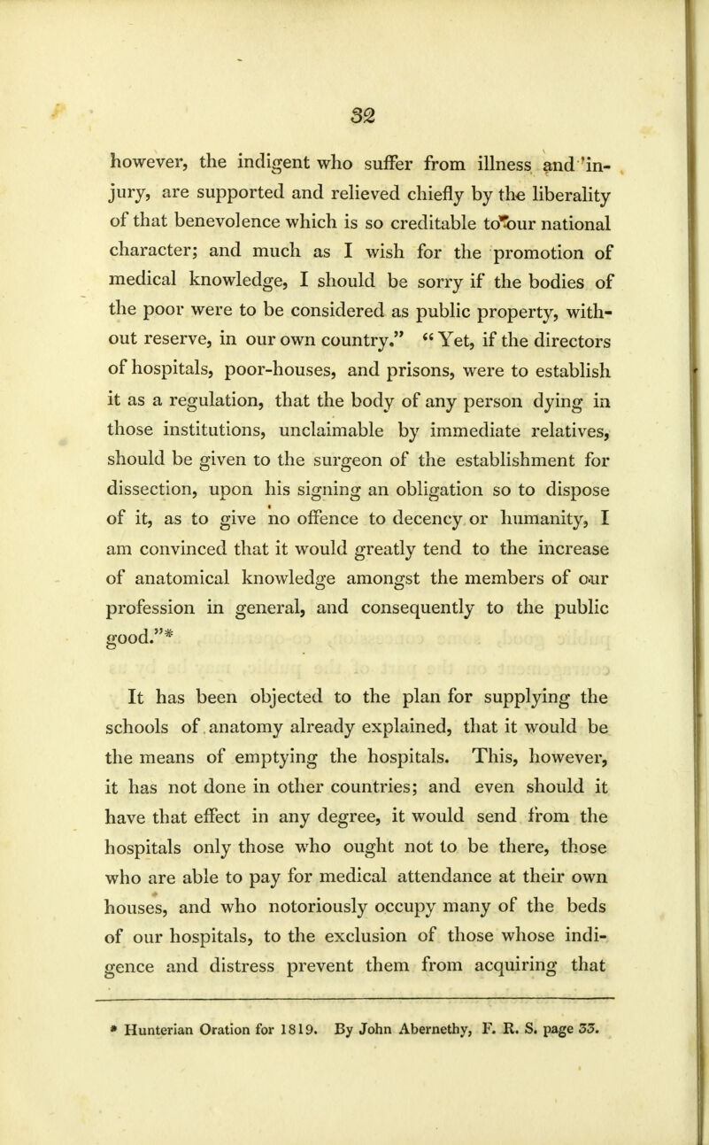 however, the indigent who suffer from illness and 'in- jury, are supported and relieved chiefly by the liberality of that benevolence which is so creditable td5our national character; and much as I wish for the promotion of medical knowledge, I should be sorry if the bodies of the poor were to be considered as public property, with- out reserve, in our own country.  Yet, if the directors of hospitals, poor-houses, and prisons, were to establish it as a regulation, that the body of any person dying in those institutions, unclaimable by immediate relatives, should be given to the surgeon of the establishment for dissection, upon his signing an obligation so to dispose of it, as to give no offence to decency or humanity, I am convinced that it would greatly tend to the increase of anatomical knowledge amongst the members of o»ur profession in general, and consequently to the public good.* It has been objected to the plan for supplying the schools of anatomy already explained, that it would be the means of emptying the hospitals. This, however, it has not done in other countries; and even should it have that effect in any degree, it would send from the hospitals only those who ought not to be there, those who are able to pay for medical attendance at their own houses, and who notoriously occupy many of the beds of our hospitals, to the exclusion of those whose indi- gence and distress prevent them from acquiring that * Hunterian Oration for 1819. By John Abernethy, F. R. S. page 55.