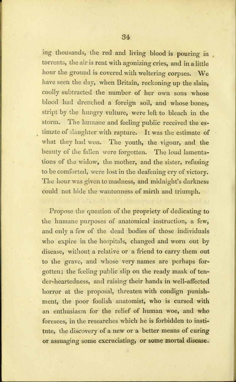 ing thousands, the red and living blood is pouring in torrents, the air is rent with agonizing cries, and in a little hour the ground is covered with weltering corpses. We have seen the day, when Britain, reckoning up the slain, coolly subtracted the number of her own sons whose blood had drenched a foreign soil, and whose bones, stript by the hungry vulture, were left to bleach in the storm. The humane and feeling public received the es- timate of slaughter with rapture. It was the estimate of what they had won. The youth, the vigour, and the beauty of the fallen were forgotten. The loud lamenta- tions of the widow, the mother, and the sister, refusing to be comforted, were lost in the deafening cry of victory. The hour was given to madness, and midnight's darkness could not hide the wantonness of mirth and triumph. Propose the question of the propriety of dedicating to the humane purposes of anatomical instruction, a few, and only a few of the dead bodies of those individuals who expire in the hospitals, changed and worn out by disease, without a relative or a friend to carry them out to the grave, and whose very names are perhaps for- gotten ; the feeling public slip on the ready mask of ten- der-heartedness, and raising their hands in well-affected horror at the proposal, threaten with condign punish- ment, the poor foolish anatomist, who is cursed with an enthusiasm for the relief of human woe, and who foresees, in the researches which he is forbidden to insti- tute, the discovery of a new or a better means of curing or assuaging some excruciating, or some mortal disease.