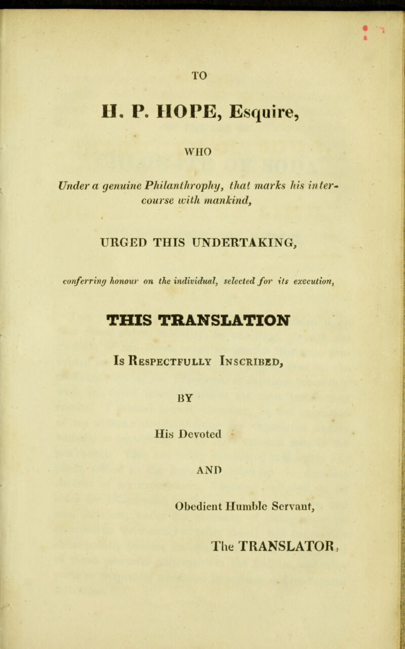 TO H. P. HOPE, Esquire, WHO Under a genuine Philanthrophy, that marks his inter* course with mankind, URGED THIS UNDERTAKING, conferring honour on the individual, selected for its execution, THIS TRANSLATION Is Respectfully Inscribed, BY His Devoted AND Obedient Humble Servant, The TRANSLATOR