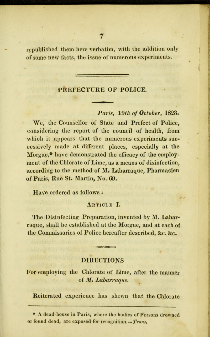 republished them here verbatim, with the addition only of some new facts, the issue of numerous experiments. PREFECTURE OF POLICE. Paris, 19th of October, 1823. We, the Counsellor of State and Prefect of Police, considering the report of the council of health, from which it appears that the numerous experiments suc- cessively made at different places, especially at the Morgue,* have demonstrated the efficacy of the employ- ment of the Chlorate of Lime, as a means of disinfection, according to the method of M. Labarraque, Pharmacien of Paris, Rue St. Martin, No. 69. HaVe ordered as follows : Article I. The Disinfecting Preparation, invented by M. Labar- raque, shall be established at the Morgue, and at each of the Commissaries of Police hereafter described, &c. &c. DIRECTIONS For employing the Chlorate of Lime, after the manner of M. Labarraque. Reiterated experience has shewn that the Chlorate * A dead-house in Paris, where the bodies of Persons drowned or found dead, are exposed for reeojjnition,—TVa?^,