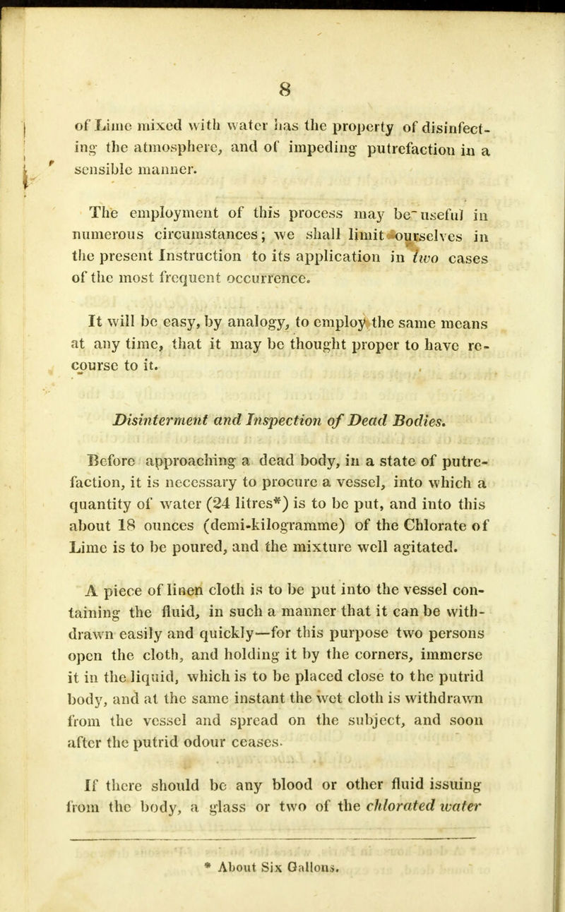 of Lime mixed with water has the property of disinfect- ing- the atmosphere, and of impeding putrefaction in a sensible manner. The employment of this process ma}' be useful in numerous circumstances; we shall limit ourselves in the present Instruction to its application in two cases of the most frequent occurrence. It will be easy, by analogy, to employ the same means at any time, that it may be thought proper to have re- course to it. Disinterment and Inspection of Dead Bodies. Before approaching a dead body, in a state of putre- faction, it is necessary to procure a vessel, into which a quantity of water (24 litres*) is to be put, and into this about IS ounces (demi-kilogramme) of the Chlorate of Lime is to be poured, and the mixture well agitated. A piece of linen cloth is to be put into the vessel con- taining the fluid, in such a manner that it can be with- drawn easily and quickly—for this purpose two persons open the cloth, and holding it by the corners, immerse it in the liquid, which is to be placed close to the putrid body, and at the same instant the wet cloth is withdrawn from the vessel and spread on the subject, and soon after the putrid odour ceases. If there should be any blood or other fluid issuing from the body, a glass or two of the chlorated wafer * About Six Gallons.