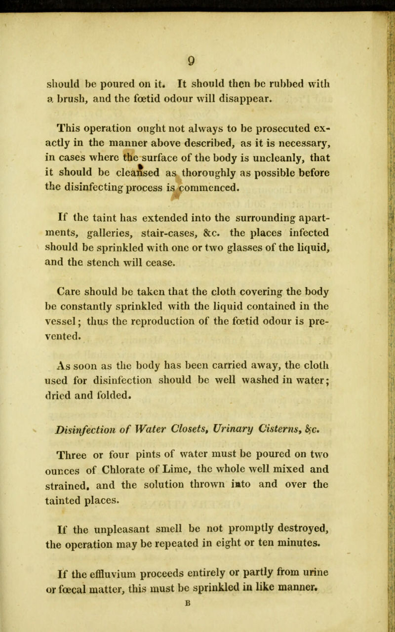 should be poured on it. It should then be rubbed with a brush, and the foetid odour will disappear. This operation ought not always to be prosecuted ex- actly in the manner above described, as it is necessary, in cases where the surface of the body is uncleanly, that it should be cleansed as thoroughly as possible before the disinfecting process is commenced. If the taint has extended into the surrounding apart- ments, galleries, stair-cases, &c. the places infected should be sprinkled with one or two glasses of the liquid, and the stench will cease. Care should be taken that the cloth covering the body be constantly sprinkled with the liquid contained in the vessel; thus the reproduction of the foetid odour is pre- vented. As soon as the body has been carried away, the cloth used for disinfection should be well washed in water; dried and folded. Disinfection of Water Closets, Urinary Cisterns, fyc. Three or four pints of water must be poured on two ounces of Chlorate of Lime, the whole well mixed and strained, and the solution thrown imto and over the tainted places. If the unpleasant smell be not promptly destroyed, the operation may be repeated in eight or ten minutes. If the effluvium proceeds entirely or partly from urine or fcecal matter, this must be sprinkled in like manner.