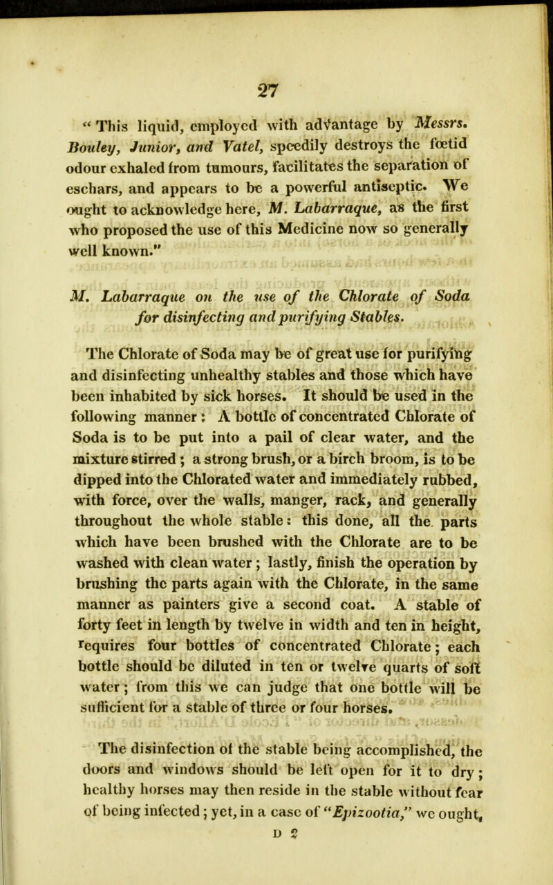  This liquid, employed with advantage by Messrs. Bouley, Junior, and Vatel, speedily destroys the foetid odour exhaled from tumours, facilitates the separation of eschars, and appears to be a powerful antiseptic. We ought to acknowledge here, M. Labarraque, as the first who proposed the use of this Medicine now so generally well known. M. Labarraque on the use of the Chlorate of Soda for disinfecting and purifying Stables. The Chlorate of Soda may be of great use for purifying and disinfecting unhealthy stables and those which have been inhabited by sick horses. It should be used in the following manner: A bottle of concentrated Chlorate of Soda is to be put into a pail of clear water, and the mixture stirred; a strong brush, or a birch broom, is to be dipped into the Chlorated water and immediately rubbed, with force, over the walls, manger, rack, and generally throughout the whole stable: this done, all the parts which have been brushed with the Chlorate are to be washed with clean water; lastly, finish the operation by brushing the parts again with the Chlorate, in the same manner as painters give a second coat. A stable of forty feet in length by twelve in width and ten in height, requires four bottles of concentrated Chlorate; each bottle should be diluted in ten or twelve quarts of soft water; from this we can judge that one bottle will be sufficient for a stable of three or four horses. *Yiu& bih ni *\1iolIA*(I olooSTi foiotexmb b/?fc yto?,af*V r The disinfection of the stable being accomplished, the doors and windows should be left open for it to dry; healthy horses may then reside in the stable without fear of being infected; yet, in a case of Epizootia, we ought, D 9