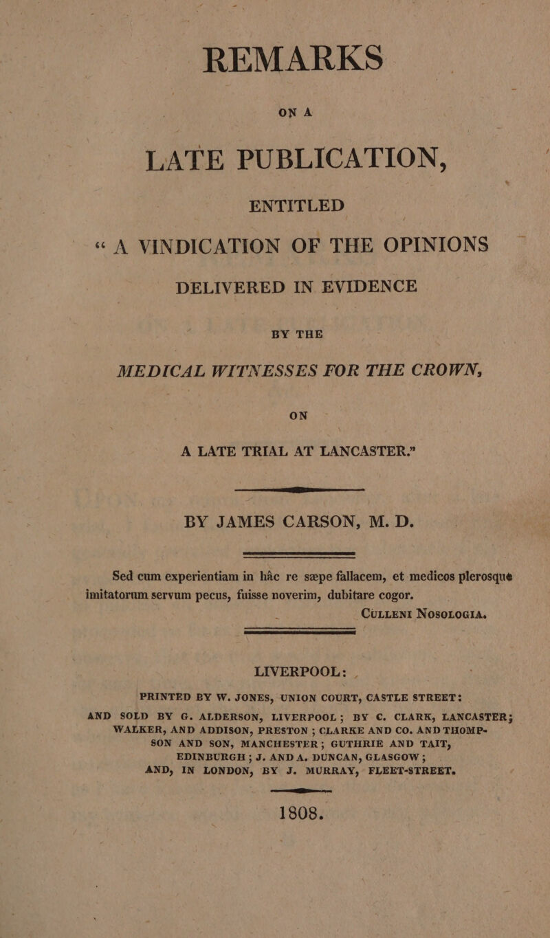 ON A LATE PUBLICATION, ENTITLED “ A VINDICATION OF THE OPINIONS DELIVERED IN EVIDENCE BY THE MEDICAL WITNESSES FOR THE CROWN, ON A LATE TRIAL AT LANCASTER.” ine BY JAMES CARSON, M. D. Sed cum experientiam in hic re sepe fallacem, et medicos plerosque imitatornm servum pecus, fuisse noverim, dubitare cogor. i CuLLENI Nosoroeia. LIVERPOOL: . PRINTED BY W. JONES, UNION COURT, CASTLE STREET: AND SOLD BY G. ALDERSON, LIVERPOOL; BY C. CLARK, LANCASTER; WALKER, AND ADDISON, PRESTON ; CLARKE AND CO. AND THOMP- SON AND SON, MANCHESTER; GUTHRIE AND TAIT, EDINBURGH ; J, AND A. DUNCAN, GLASGOW; AND, IN LONDON, BY J. MURRAY, FLEET-STREET. oe ies on 1808.