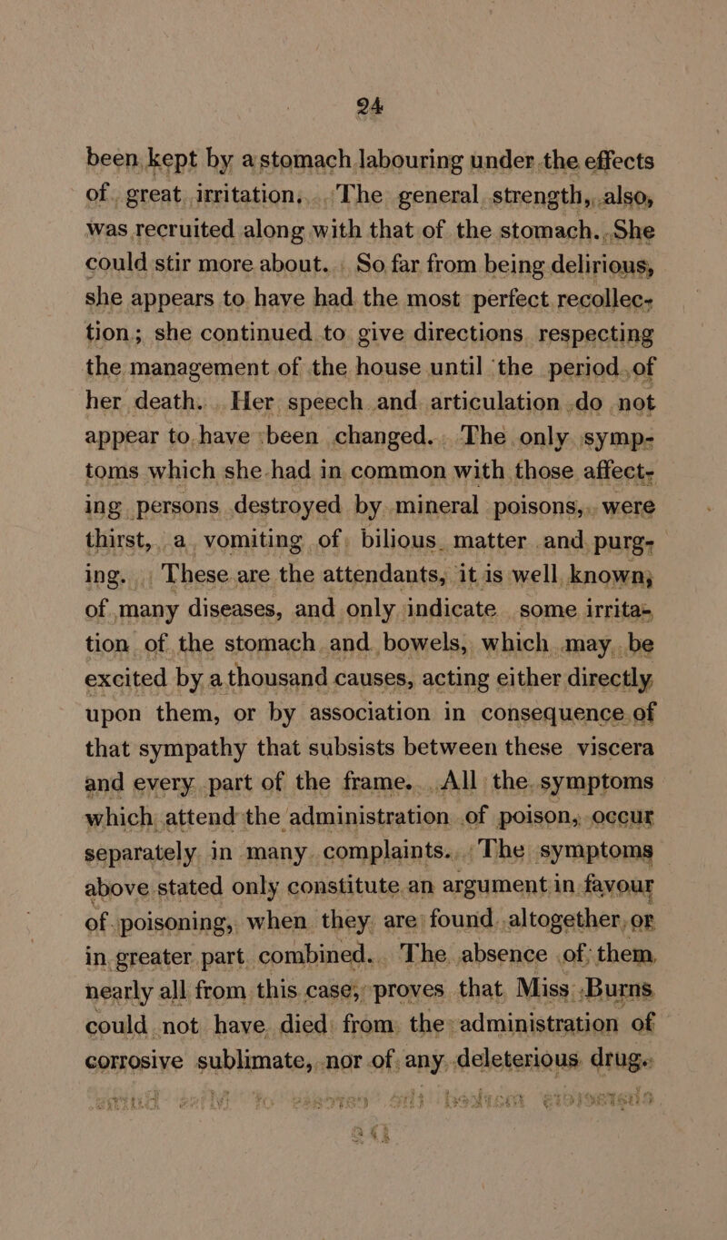 been kept by astomach labouring under the effects of. great irritation....The general strength, also, was recruited along with that of the stomach. She could stir more about... So far from being delirions, she appears to have had the most perfect recollec- tion; she continued to. give directions. respecting the management of the house until ‘the period of her death. . Her pec and. Arnquiahae do not res hes she , ne in 1 common vee Cade aifeehd ing persons. destroyed by. mineral poisons,., were thirst,. a vomiting of. bilious. matter and. purg: ing. These are the attendants, it is well, known; of. many diseases, and only. indicate some irritas tion of the stomach. and bowels, which may. be excited by a thousand causes, acting either directly, upon them, or by association in consequence. of that sympathy that subsists between these viscera and every. part of the frame...All the. symptoms which attend the administration. of poison, occur separately in many. complaints... The symptoms above. stated only constitute.an argument in. favour of. poisoning, when. they: are found. altogether, or in. greater part. combined... The absence of, them, nearly all from this case, proves. that, Miss. ‘Burns could not have died: from the: administration of corrosive sublimate, nor of any deleterious drug. ee Pees Ware eee oe Rit bob,