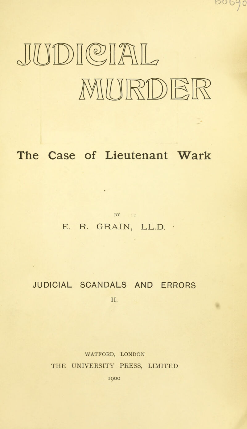 The Case of Lieutenant Wark BY E. R. GRAIN, LL.D. • JUDICIAL SCANDALS AND ERRORS II. WATFORD, LONDON THE UNIVERSITY PRESS, LIMITED 1900