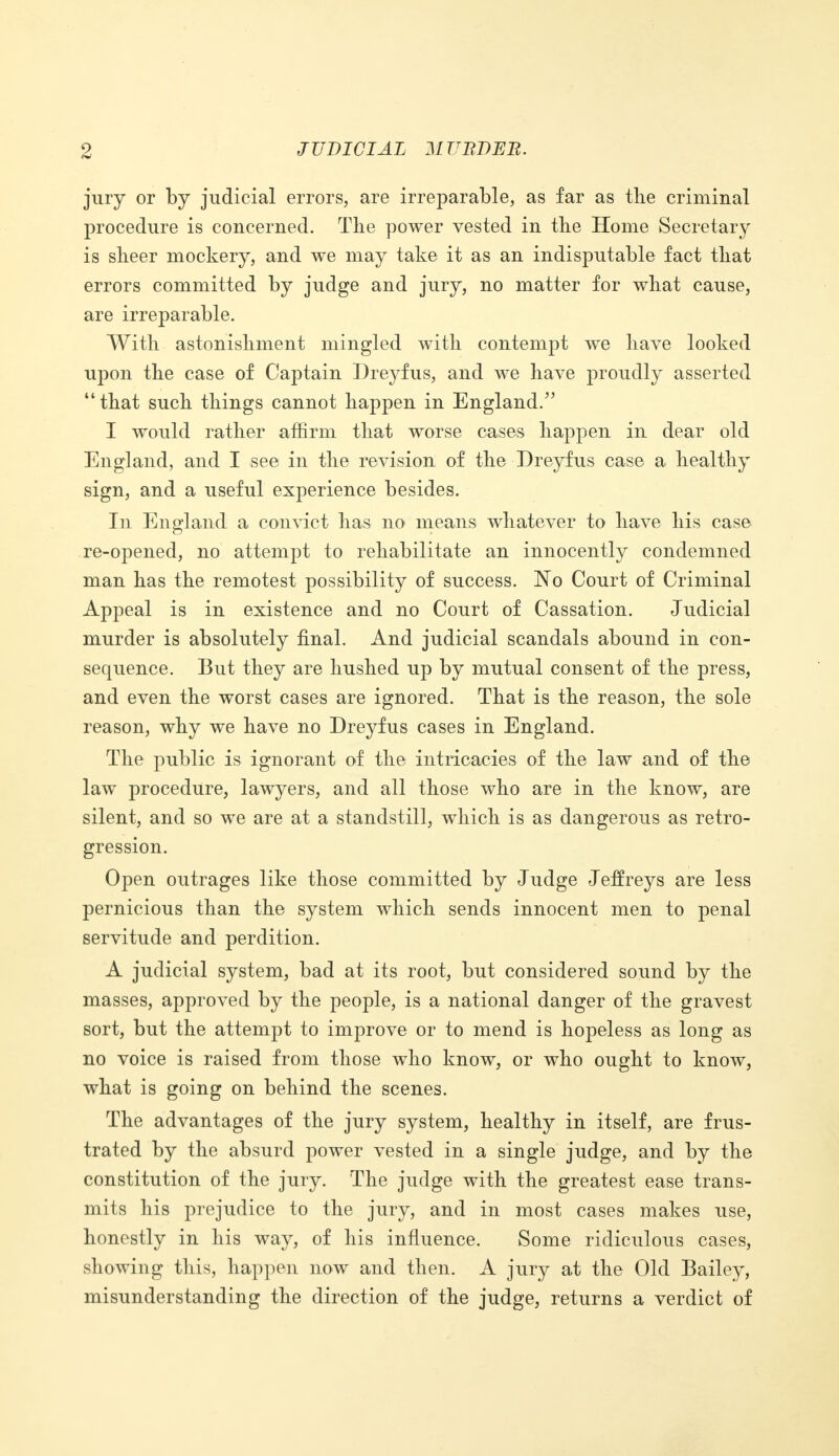 jury or by judicial errors, are irreparable, as far as the criminal procedure is concerned. The power vested in the Home Secretary is sheer mockery, and we may take it as an indisputable fact that errors committed by judge and jury, no matter for what cause, are irreparable. With astonishment mingled with contempt we have looked upon the case of Captain Dreyfus, and we have proudly asserted that such things cannot happen in England/' I would rather affirm that worse cases happen in dear old England, and I see in the revision of the Dreyfus case a healthy sign, and a useful experience besides. In England a convict has no means whatever to have his case re-opened, no attempt to rehabilitate an innocently condemned man has the remotest possibility of success. No Court of Criminal Appeal is in existence and no Court of Cassation. Judicial murder is absolutely final. And judicial scandals abound in con- sequence. But they are hushed up by mutual consent of the press, and even the worst cases are ignored. That is the reason, the sole reason, why we have no Dreyfus cases in England. The public is ignorant of the intricacies of the law and of the law procedure, lawyers, and all those who are in the know, are silent, and so we are at a standstill, which is as dangerous as retro- gression. Open outrages like those committed by Judge Jeffreys are less pernicious than the system which sends innocent men to penal servitude and perdition. A judicial system, bad at its root, but considered sound by the masses, approved by the people, is a national danger of the gravest sort, but the attempt to improve or to mend is hopeless as long as no voice is raised from those who know, or who ought to know, what is going on behind the scenes. The advantages of the jury system, healthy in itself, are frus- trated by the absurd power vested in a single judge, and by the constitution of the jury. The judge with the greatest ease trans- mits his prejudice to the jury, and in most cases makes use, honestly in his way, of his influence. Some ridiculous cases, showing this, happen now and then. A jury at the Old Bailey, misunderstanding the direction of the judge, returns a verdict of