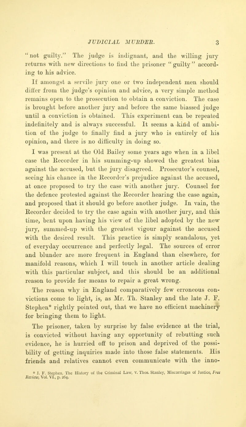  not guilty. The judge is indignant, and the willing jury returns with, new directions to find the prisoner  guilty  accord- ing to his advice. If amongst a servile juiy one or two independent men should differ from the judge's opinion and advice, a very simple method remains open to the prosecution to obtain a conviction. The case is brought before another jury and before the same biassed judge until a conviction is obtained. This experiment can be repeated indefinitely and is always successful. It seems a kind of ambi- tion of the judge to finally find a jury who is entirely of his opinion, and there is no difficulty in doing so. I was present at the Old Bailey some years ago when in a libel case the Recorder in his summing-up showed the greatest bias against the accused, but the jury disagreed. Prosecutor's counsel, seeing his chance in the Recorder's prejudice against the accused, at once proposed to try the case with another jury. Counsel for the defence protested against the Recorder hearing the case again, and proposed that it should go before another judge. In vain, the Recorder decided to try the case again with another jury, and this time, bent upon having his view of the libel adopted by the new jury, summed-up with the greatest vigour against the accused with the desired result. This practice is simply scandalous, yet of everyday occurrence and perfectly legal. The sources of error and blunder are more frequent in England than elsewhere, for manifold reasons, which I will touch in another article dealing with this particular subject, and this should be an additional reason to provide for means to repair a great wrong. The reason why in England comparatively few erroneous con- victions come to light, is, as Mr. Th. Stanley and the late J. F. Stephen* rightly pointed out, that we have no efficient machinery for bringing them to light. The prisoner, taken by surprise by false evidence at the trial, is convicted without having any opportunity of rebutting such evidence, he is hurried off to prison and deprived of the possi- bility of getting inquiries made into those false statements. His friends and relatives cannot even communicate with the inno- * J. F. Stephen, The History of the Criminal Law, V. Thos. Stanley, Miscarriages of Justice, Free Review, Vol. VI., p. 264.