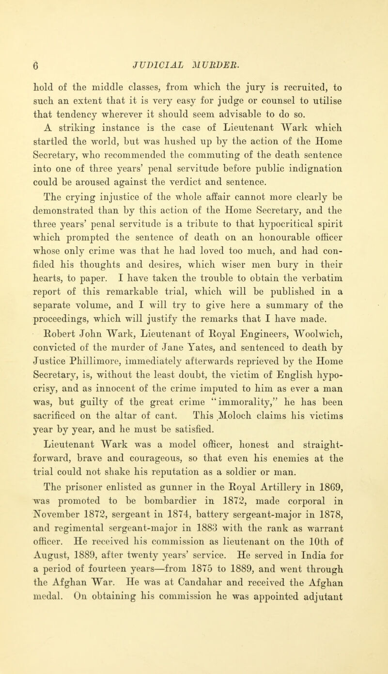 hold of the middle classes, from which the jury is recruited, to such an extent that it is very easy for judge or counsel to utilise that tendency wherever it should seem advisable to do so. A striking instance is the case of Lieutenant Wark which startled the world, but was hushed up by the action of the Home Secretary, who recommended the commuting of the death sentence into one of three years' penal servitude before public indignation could be aroused against the verdict and sentence. The crying injustice of the whole affair cannot more clearly be demonstrated than by this action of the Home Secretary, and the three years' penal servitude is a tribute to that hypocritical spirit which prompted the sentence of death on an honourable officer whose only crime was that he had loved too much, and had con- fided his thoughts and desires, which wiser men bury in their hearts, to paper. I have taken the trouble to obtain the verbatim report of this remarkable trial, which will be published in a separate volume, and I will try to give here a summary of the proceedings, which will justify the remarks that I have made. Robert John Wark, Lieutenant of Royal Engineers, Woolwich, convicted of the murder of Jane Yates, and sentenced to death by Justice Phillimore, immediately afterwards reprieved by the Home Secretary, is, without the least doubt, the victim of English hypo- crisy, and as innocent of the crime imputed to him as ever a man was, but guilty of the great crime immorality, he has been sacrificed on the altar of cant. This Moloch claims his victims year by year, and he must be satisfied. Lieutenant Wark was a model officer, honest and straight- forward, brave and courageous, so that even his enemies at the trial could not shake his reputation as a soldier or man. The prisoner enlisted as gunner in the Royal Artillery in 1869, was promoted to be bombardier in 1872, made corporal in November 1872, sergeant in 1874, battery sergeant-major in 1878, and regimental sergeant-major in 1883 with the rank as warrant officer. He received his commission as lieutenant on the 10th of August, 1889, after twenty years' service. He served in India for a period of fourteen years—from 1875 to 1889, and went through the Afghan War. He was at Candahar and received the Afghan medal. On obtaining his commission he was appointed adjutant