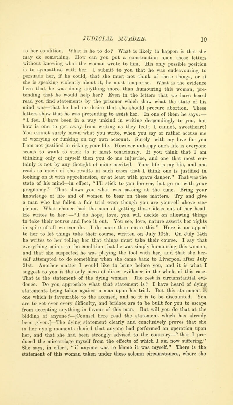 to her condition. What is he to do? What is likely to happen is that she may do something. How can you put a construction upon those letters without knowing what the woman wrote to him. His only possible position is to sympathise with her. I submit to you that he was endeavouring to persuade her, if he could, that she must not think of these things, or if she is speaking violently about it, he must temporise. What is the evidence here that he was doing anything more than humouring this woman, pre- tending that he would help her? Even in the letters that we have heard read you find statements by the prisoner which show what the state of his mind was—that he had no desire that she should procure abortion. These letters show that he was pretending to assist her. In one of them he says : —  I feel I have been in a way unkind in writing despondingly to you, but how is one to get away from writing as they feel; I cannot, sweetheart! You cannot surely mean what you write, when you say or rather accuse me of worrying or funking on my own account. Surely with my love for you I am not justified in risking your life. However unhappy one's life is everyone seems to want to stick to it most tenaciously. If you think that I am thinking only of myself then you do me injustice, and one that most cer- tainly is not by any thought of mine merited. Your life is my life, and one reads so much of the results in such cases that I think one is justified in looking on it with apprehension, or at least with grave danger. That was the state of his mind—in effect, 'Til stick to you forever, but go on with your pregnancy. That shows you what was passing at the time. Bring your knowledge of life and of women to bear on these matters. Try and give a man who has fallen a fair trial even though you are yourself above sus- picion. What chance had the man of getting those ideas out of her head. He writes to her: — I do hope, love, you will decide on allowing things to take their course and face it out. You see, love, nature asserts her rights in spite of all we can do. I do more than mean this. Here is an appeal to her to let things take their course, written on July 10th. On July 14th he writes to her telling her that things must take their course. I say that everything points to the condition that he was simply humouring this woman, and that she suspected he was playing the fool with her, and that she her- self attempted to do something when she came back to Liverpool after July 21st. Another matter I would like to bring before you, and it is what I suggest to you is the only piece of direct evidence in the whole of this case. That is the statement of the dying woman. The rest is circumstantial evi- dence. Do you appreciate what that statement is? I have heard of dying statements being taken against a man upon his trial. But this statement is one which is favourable to the accused, and so it is to be discounted. You are to get over every difficulty, and bridges are to be built for you to escape from accepting anything in favour of this man. But will you do that at the bidding of anyone?—[Counsel here read the statement which has already been given.]—The dying statement clearly and conclusively proves that she in her dying moments denied that anyone had performed an operation upon her, and that she had been strongly advised to the contrary— that I pro- duced the miscarriage myself from the effects of which I am now suffering. She says, in effect, if anyone was to blame it was myself. There is the statement of this woman taken under these solemn circumstances, where she