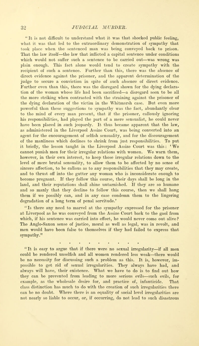  It is not difficult to understand what it was that shocked public feeling, what it was that led to the extraordinary demonstration of sympathy that took place when the sentenced man was being conveyed back to prison. That the law itself—the law that inflicted a capital sentence under conditions which would not suffer such a sentence to be carried out—was wrong was plain enough. This fact alone would tend to create sympathy with the recipient of such a sentence. Further than this, there was the absence of direct evidence against the prisoner, and the apparent determination of the judge to secure a conviction in spite of such absence of direct evidence. Further even than this, there was the disregard shown for the dying declara- tion of the woman whose life had been sacrificed—a disregard seen to be all the more striking when contrasted with the straining against the prisoner of the dying declaration of the victim in the Whitmarsh case. But even more powerful than these suggestions to sympathy was the fact, abundantly clear to the mind of every man present, that if the prisoner, callously ignoring his responsibilities, had played the part of a mere sensualist, he could never have been placed in such jeopardy. It thus became apparent that the law, as administered in the Liverpool Assize Court, was being converted into an agent for the encouragement of selfish sensuality, and for the discouragement of the manliness which declines to shrink from just responsibilities. To put it briefly, the lesson taught in the Liverpool Assize Court was this: ' We cannot punish men for their irregular relations with women. We warn them, however, in their own interest, to keep those irregular relations down to the level of mere brutal sensuality, to* allow them to be affected by no sense of sincere affection, to be callous as to any responsibilities that they may create, and to thrust off into the gutter any woman who is inconsiderate enough to become pregnant. If they follow this course, their days shall be long in the land, and their reputations shall shine untarnished. If they are so humane and so manly that they decline to follow this course, then we shall hang them if we possibly can, and in any case condemn them to the lingering degradation of a long term of penal servitude.'  Is there any need to marvel at the sympathy expressed for the prisoner at Liverpool as he was conveyed from the Assize Court back to the gaol from which, if his sentence was carried into effect, he would never come out alive ? The Anglo-Saxon sense of justice, moral as well as legal, was in revolt, and men would have been false to themselves if they had failed to express that sympathy. It is easy to argue that if there were no sexual irregularity—if all men could be rendered unselfish and all women rendered less weak—there would be no necessity for discussing such a problem as this. It is, however, im- possible to get rid of sexual irregularities. They always have had, and always will have, their existence. What we have to do is to find out how they can be prevented from leading to more serious evils—such evils, for example, as the wholesale desire for, and practice of, infanticide. That class distinction has much to do with the creation of such irregularities there can be no doubt. Where there is an equality of social level irregularities are not nearly so liable to occur, or, if occurring, do not lead to such disastrous