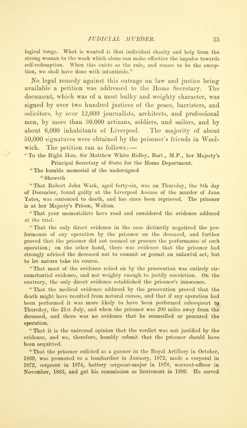 logical tongs. What is wanted is that individual charity and help from the strong woman to the weak which alone can make effective the impulse towards self-redemption. When this exists as the rule, and ceases to be the excep- tion, we shall have done with infanticide. No legal remedy against this outrage on law and justice being available a petition was addressed to the Home Secretary. The document, which was of a most bulky and weighty character, was signed by over two hundred justices of the peace, barristers, and solicitors, by over 12,000 journalists, architects, and professional men, by more than 30,000 artizans, soldiers, and sailors, and by about 6,000 inhabitants of Liverpool. The majority of about 50,000 signatures were obtained by the prisoner's friends in Wool- wich. The petition ran as follows: — To the Right Hon. Sir Matthew White Ridley, Bart,, M.P., her Majesty's Principal Secretary of State for the Home Department.  The humble memorial of the undersigned  Showeth  That Robert John Wark, aged forty-six, was on Thursday, the 8th day of December, found guilty at the Liverpool Assizes of the murder of Jane Yates, was sentenced to death, and has since been reprieved. The prisoner is at her Majesty's Prison, Walton.  That your memorialists have read and considered the evidence adduced at the trial.  That the only direct evidence in the case distinctly negatived the per- formance of any operation by the prisoner on the deceased, and further proved that the prisoner did not counsel or procure the performance of such operation; on the other hand, there was evidence that the prisoner had strongly advised the deceased not to commit or permit an unlawful act, but to let nature take its course.  That most of the evidence relied on by the prosecution was entirely cir- cumstantial evidence, and not weighty enough to justify conviction. On the contrary, the only direct evidence established the prisoner's innocence.  That the medical evidence adduced by the prosecution proved that the death might have resulted from natural causes, and that if any operation had been performed it was more likely to have been performed subsequent to Thursday, the 21st July, and when the prisoner was 200 miles away from the deceased, and there was no evidence that he counselled or procured the operation.  That it is the universal opinion that the verdict was not justified by the evidence, and we, therefore, humbly submit that the prisoner should have been acquitted.  That the prisoner enlisted as a gunner in the Royal Artillery in October, 1869, was promoted to a bombardier in January, 1872, made a corporal in 1872, sergeant in 1874, battery sergeant-major in 1878, warrant-officer in November, 1883, and got his commission as lieutenant in 1889. He served