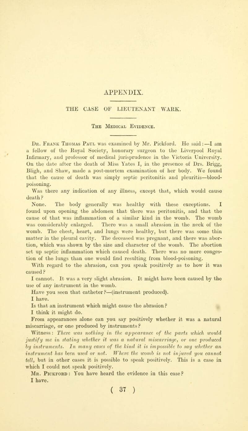 APPENDIX. THE CASE OF LIEUTENANT WARK. The Medical Evidence. Dr. Frank Thomas Paul was examined by Mr. Pickford. He said:—I am a fellow of the Royal Society, honorary surgeon to the Liverpool Royal Infirmary, and professor of medical jurisprudence in the Victoria University. On the date after the death of Miss Yates I, in the presence of Drs. Brigg, Bligh, and Shaw, made a post-mortem examination of her body. We found that the cause of death was simply septic peritonitis and pleuritis—blood- poisoning. Was there any indication of any illness, except that, which would cause death ? None. The body generally was healthy with these exceptions. I found upon opening the abdomen that there was peritonitis, and that the cause of that was inflammation of a similar kind in the womb. The womb was considerably enlarged. There was a small abrasion in the neck of the womb. The chest, heart, and lungs were healthy, but there was some thin matter in the pleural cavity. The deceased was pregnant, and there was abor- tion, which was shown by the size and character of the womb. The abortion set up septic inflammation which caused death. There was no more conges- tion of the lungs than one would find resulting from blood-poisoning. With regard to the abrasion, can you speak positively as to how it was caused ? I cannot. It was a very slight abrasion. It might have been caused by the use of any instrument in the womb. Have you seen that catheter?—(instrument produced]). I have. Is that an instrument which might cause the abrasion ? I think it might do. From appearances alone can you say positively whether it was a natural miscarriage, or one produced by instruments ? Witness : There was nothing in the appearance of the parts which would justify me in stating whether it was a natural miscarriage, or one produced by instruments. In many cases of the kind it is impossible to say whether an instrument has been used or not. Where the womb is not injured you cannot tell, but in other cases it is possible to speak positively. This is a case in which I could not speak positively. Mr. Pickford: You have heard the evidence in this case? I have.