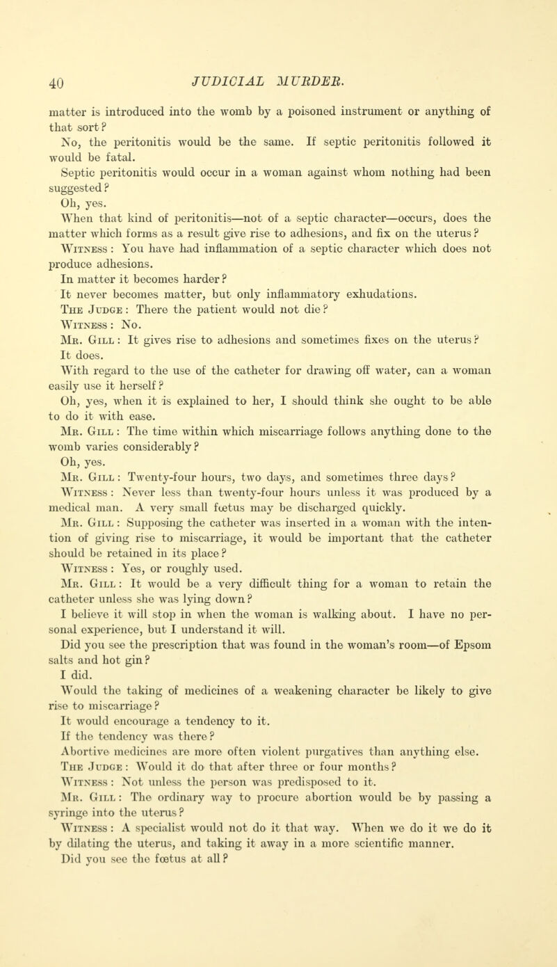 matter is introduced into the womb by a poisoned instrument or anything of that sort ? No, the peritonitis would be the same. If septic peritonitis followed it would be fatal. Septic peritonitis would occur in a woman against whom nothing had been suggested ? Oh, yes. When that kind of peritonitis—not of a septic character—occurs, does the matter which forms as a result give rise to adhesions, and fix on the uterus ? Witness : You have had inflammation of a septic character which does not produce adhesions. In matter it becomes harder ? It never becomes matter, but only inflammatory exhudations. The Judge : There the patient would not die ? Witness : No . Mr. Gill : It gives rise to> adhesions and sometimes fixes on the uterus ? It does. With regard to the use of the catheter for drawing off water, can a woman easily use it herself ? Oh, yes, when it is explained to her, I should think she ought to be able to do it with ease. Mr. Gill : The time within which miscarriage follows anything done to the womb varies considerably? Oh, yes. Mr. Gill: Twenty-four hours, two days, and sometimes three days? Witness : Never less than twenty-four hours unless it was produced by a medical man. A very small fcetus may be discharged quickly. Mr. Gill : Supposing the catheter was inserted in a woman with the inten- tion of giving rise to miscarriage, it would be important that the catheter should be retained in its place ? Witness : Yes, or roughly used. Mr. Gill : It would be a very difficult thing for a woman to retain the catheter unless she was lying down ? I believe it will stop in when the woman is walking about. I have no per- sonal experience, but I understand it will. Did you see the prescription that was found in the woman's room—of Epsom salts and hot gin? I did. Would the taking of medicines of a weakening character be likely to give rise to miscarriage ? It would encourage a tendency to it. If the tendency was there ? Abortive medicines are more often violent purgatives than anything else. The Judge : Would it do that after three or four months ? Witness : Not unless the person was predisposed to it. Mr. Gill : The ordinary way to procure abortion would be by passing a syringe into the uterus ? Witness : A specialist would not do it that way. When we do it we do it by dilating the uterus, and taking it away in a more scientific manner. Did you see the fcetus at all ?