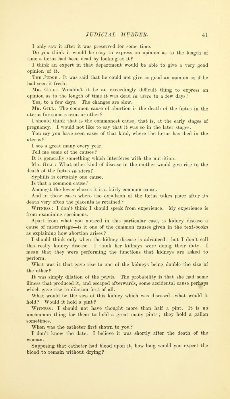 I only saw it after it was preserved for some time. Do you think it would be easy to express an opinion as to the length of time a foetus had been dead by looking at it ? I think an expert in that department would be able to give a very good opinion of it. The Judge : It was said that he could not give as good an opinion as if he had seen it fresh. Mr. Gill : Wouldn't it be an exceedingly difficult thing to express an opinion as to the length of time it was dead in utero to a few days? Yesj to a few days. The changes are slow. Mr. Gill : The common cause of abortion is the death of the foetus in the uterus for some reason or other ? I should think that is the commonest cause, that is, at the early stages of pregnancy. I would not like to say that it was so in the later stages. You say you have seen cases of that kind, where the foetus has died in the uterus ? I see a great many every year. Tell me some of the causes ? It is generally something which interferes with the nutrition. Mr. Gill : What other kind of disease in the mother would give rise to the death of the foetus in utero? Syphilis is certainly one cause. Is that a common cause ? Amongst the lower classes it is a fairly common cause. And in those cases where the expulsion of the foetus takes place after its death very often the placenta is retained ? Witness : I don't think I should speak from experience. My experience is from examining specimens. Apart from what you noticed in this particular case, is kidney disease a cause of miscarriage—is it one of the common causes given in the text-books as explaining how abortion arises ? I should think only when the kidney disease is advanced; but I don't call this really kidney disease. I think her kidneys were doing their duty. I mean that they were performing the functions that kidneys are asked to perform. What was it that gave rise to one of the kidneys being double the size of the other? It was simply dilation of the pelvis. The probability is that she had some illness that produced it, and escaped afterwards, some accidental cause perhaps which gave rise to dilation first of all. What would be the size of this kidney which was diseased—what would it hold ? Would it hold a pint ? Witness : I should not have thought more than half a pint. It is no uncommon thing for them to> hold a great many pints; they hold a gallon sometimes. When was the catheter first shown to you ? I don't know the date. I believe it was shortly after the death of the woman. Supposing that catheter had blood upon it, how long would you expect the blood to remain without drying?