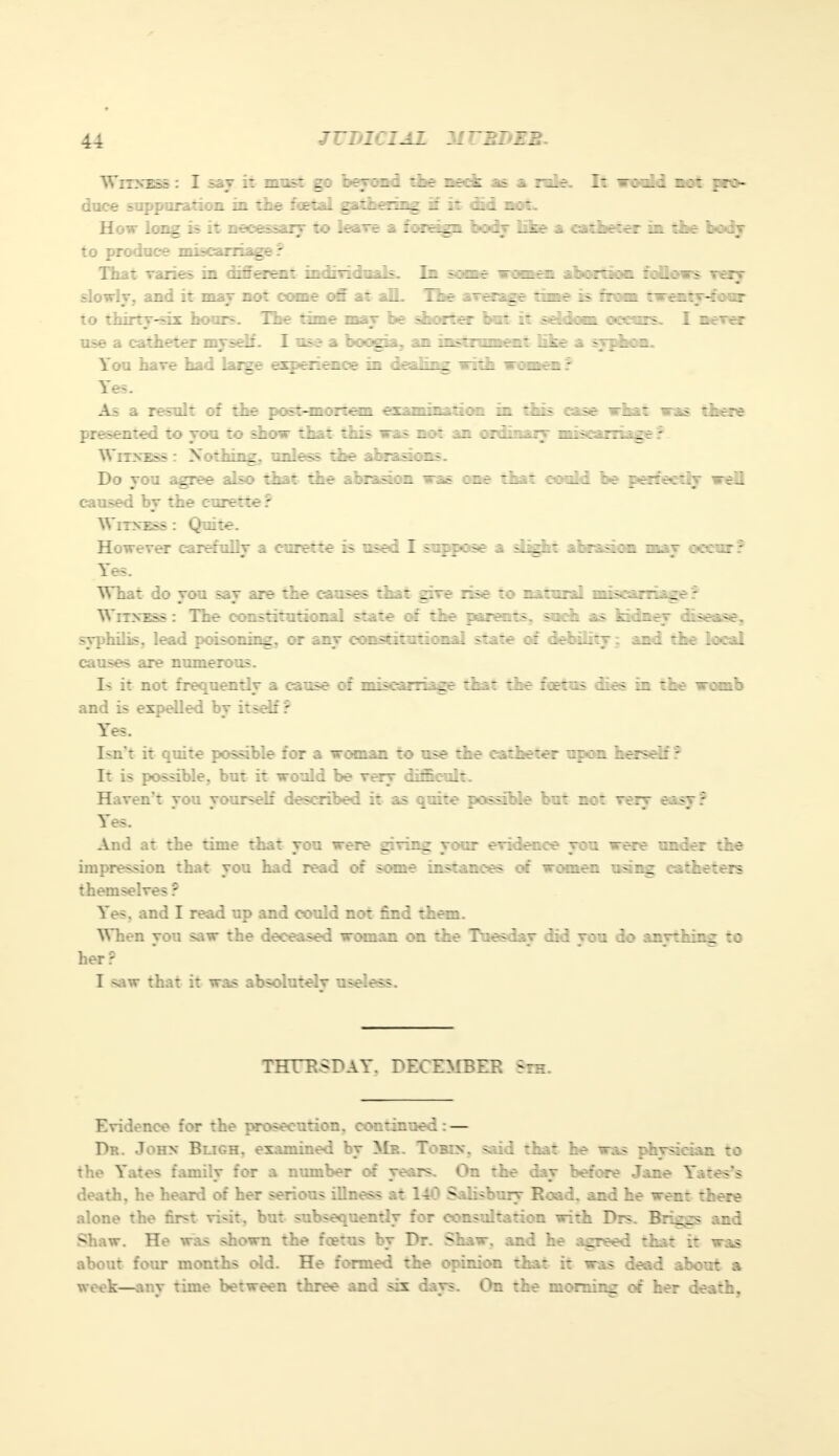 Witness : I say it must gp beyond the neck as a role. It would not pro- duce suppuration in the foetal gathering if it did not. How long is it necessary to leave a foreign body like a catheter in the body to produce miscarriage? That varies in different individuals. In some ici ■ abortion follows very slowly, and it may not come off at alL The average time is from twenty-four to thirty-sis: hours. The time may be shorter bat it seldom occurs. I never use a catheter myself. I use a boogia, an instrument fike a nhun, You have had large experience in d«l™r with women r Yes. As a result of the post-mortem examination in this case what was there presented to you to show that this was not an ordinary miscarriage? Witness : Nothing, unless the abrasions. Do you agree also that the ahraaioai van one that could be perfectly wefl caused by the curette? Witness: Quite. However carefulrv a curette is used I suppose a slight abrasion mav occur? ■ a. a. — • Yes. What do you say are the causes that give rise to natural miscarriage ? Witness : The constitutional state of the parents, such as kidney disease, syphilis, lead poisoning, or any constitutional state of debility; and the local causes are numerous. Is it not frequently a cause of miscarriage that the foetus dies in the womb and is expelled by itself r Yes. Isnt it quite possible for a woman to use the catheter upon herself? It is possible, but it would be very difficult. Haven't you yourself described it as quite possible but not very e.-.sv: Yes. And at the time that you were giving your evidence you were under the impression that you had read of some instances of women using catheters themselves ? Yes. and I read up and could not find them. When von saw the deceased woman on the Tuesdav did vou do anything to her? I saw that it was absolutely useless. THTE>PAY. DECEMBER Sth. Evidence for the prosecution, continued: — Dr. John Bligh. examined by Mb. To bin. said that he was physician to the Yates familv for a number of vears. On the dav before Jane Yates's m mm death, he heard of her serious illness at 140 Salisbury Road, and he went there alone the first visit, but subsequently for consultation with Drs. Briggs and Shaw. He was shown the fcetus by Dr. Shaw, and he agreed that it was about four months old. He formed the opinion that it was dead about a week—any time between three and six days. On the morning of her death,