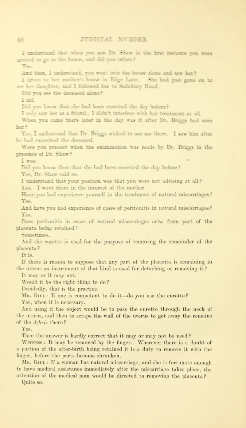 _ Zil£T5CL3l£ ti.;T XI: I .X SIV Ife. ^Oii V ... -js> irss — >:x^,v \vc IS. I — t: iei: urc^L-r > z . ..s? n. Es^y Lasee. Ske k*d gMM o* to 5- Boar ratcrer. is£ I f-Cc^i r : o Nil^^Saarr Boat dat i«t«#ere witk her treou*eai at *U\ ike dqr w*s it after ftr. Brings had sxvn gs wished to see me there. I saw him attar Dil v:i izi:— ilen '.her. she had been curetted the dav before? Yes. Dr. Shaw said so. I understand that your position was that you were not advising at all ? Yes. I went there in the interest of the mother. Hare von had experience yourself in the treatment of natural miscarriages : Yes. And hare you had experience of cases of peritonitis in natural miscarriages ? Yes. Does peritonitis in cases of natural miscarriages arise from part of the placenta being retained ? Sometimes. And the curette is used for the purpose of removing the remainder of the placenta ? It is. If there is reason to suppose that any part of the placenta is remaining in the uterus an instrument of that kind is used for detaching or removing it ? It may or it mav not. Would it be the right thing to do ? Decidedly, that is the practice. Mb. Gill: If one is competent to do it—do you use the curette? Yes, when it is necessary. And using it the object would be to pass the curette through the neck of the uterus, and then to scrape the wall of the uterus to get away bhe remains of the debris there? Yes. Then the answer is hardly correct that it may or may not be used? Witness: It may be removed by the finger. Wherever there is :i doubt of a portion of the after-birth being retained it is a duty to remove it u ilh 111<- finger, before the parts become shrunken. Mit. Gill: If a woman has natural miscarriage, and she is fortunate enough to have medical assistance immediately after the miscarriage takes place, the attention of bhe medical man would be directed to removing the placenta? Quite so.