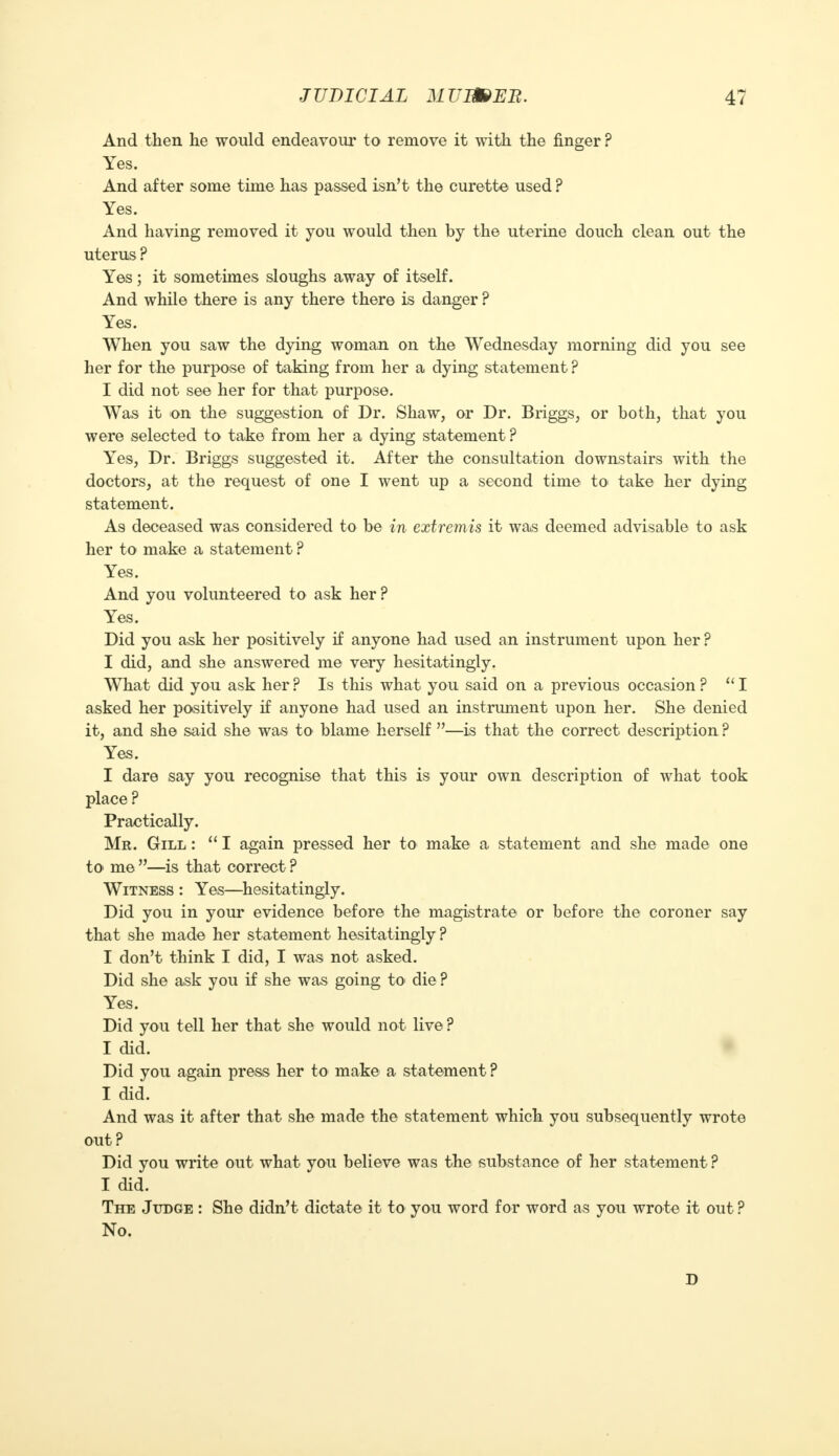 And then he would endeavour to remove it with the finger ? Yes. And after some time has passed isn't the curette used ? Yes. And having removed it you would then by the uterine douch clean out the uterus ? Yes; it sometimes sloughs away of itself. And while there is any there there is danger ? Yes. When you saw the dying woman on the Wednesday morning did you see her for the purpose of taking from her a dying statement ? I did not see her for that purpose. Was it on the suggestion of Dr. Shaw, or Dr. Briggs, or both, that you were selected to take from her a dying statement ? Yes, Dr. Briggs suggested it. After the consultation downstairs with the doctors, at the request of one I went up a second time to< take her dying statement. As deceased was considered to be in extremis it was deemed advisable to ask her to make a statement ? Yes. And you volunteered to ask her ? Yes. Did you ask her positively if anyone had used an instrument upon her ? I did, and she answered me very hesitatingly. What did you ask her ? Is this what you said on a previous occasion ? I asked her positively if anyone had used an instrument upon her. She denied it, and she said she was to blame herself —is that the correct description ? Yes. I dare say you recognise that this is your own description of what took place ? Practically. Mr. Gill :  I again pressed her to make a statement and she made one to me —is that correct ? Witness : Yes—hesitatingly. Did you in your evidence before the magistrate or before the coroner say that she made her statement hesitatingly ? I don't think I did, I was not asked. Did she ask you if she was going to die ? Yes. Did you tell her that she would not live? I did. Did you again press her to make a statement? I did. And was it after that she made the statement which you subsequently wrote out ? Did you write out what you believe was the substance of her statement ? I did. The Judge : She didn't dictate it to you word for word as you wrote it out ? No. n
