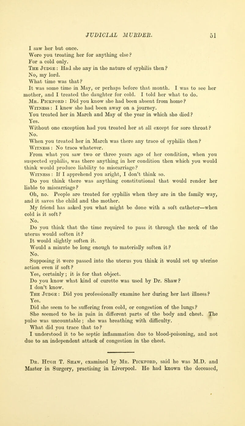 I saw her but once. Were you treating her for anything else ? For a cold only. The Judge : Had she any in the nature of syphilis then ? No, my lord. What time was that? It was some time in May, or perhaps before that month. I was to see her mother, and I treated the daughter for cold. I told her what to do. Mr. Pickford : Did you know she had been absent from home? Witness : I knew she had been away on a journey. You treated her in March and May of the year in which she died ? Yes, Without one exception had you treated her at all except for sore throat ? No. When you treated her in March was there any trace of syphilis then ? Witness : No trace whatever. From what you saw two or three years ago* of her condition, when you suspected syphilis, was there anything in her condition then which you would think would produce liability to miscarriage ? Witness : If I apprehend you aright, I don't think so. Do you think there was anything constitutional that would render her liable to miscarriage ? Oh, no. People are treated for syphilis when they are in the family way, and it saves the child and the mother. My friend has asked you what might be done with a soft catheter—when cold is it soft? No. Do you think that the time required to pass it through the neck of the uterus would soften it? It would slightly soften it. Would a minute be long enough to materially soften it? No. Supposing it were passed into the uterus you think it would set up uterine action even if soft? Yes, certainly; it is for that object. Do you know what kind of curette was used by Dr. Shaw ? I don't know. The Judge : Did you professionally examine her during her last illness ? Yes. Did she seem to be suffering from cold, or congestion of the lungs? She seemed to be in pain in different parts of the body and chest. The pulse was uncountable; she was breathing with difficulty. What did you trace that to? I understood it to be septic inflammation due to blood-poisoning, and not due to an independent attack of congestion in the chest. Dr. Hugh T. Shaw, examined by Mr. Pickford, said he was M.D. and Master in Surgery, practising in Liverpool. He had known the deceased, #