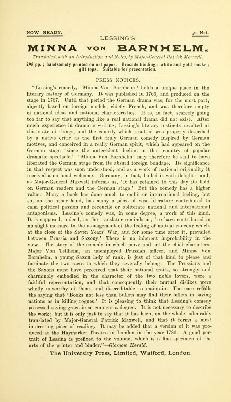 NOW READY. 5s. Net. LESSING'S MINNA von BARNMELM. Translated, with an Introduction and Notes, by Major-General Patrick Maxwell. 298 pp.; handsomely printed on art paper. Brocade binding; white and gold backs; gilt tops. Suitable for presentation. PRESS NOTICES.  Lessing's comedy, {Minna Von Barnhelm/ holds a unique place in the literary history of Germany. It was published in 1766, and produced on the stage in 1767. Until that period the German drama was, for the most part, abjectly based on foreign models, chiefly French, and was therefore empty of national ideas and national characteristics. It is, in fact, scarcely going too far to say that anything like a real national drama did not exist. After much experience in dramatic writing, Lessing's literary instincts revolted at this state of things, and the comedy which resulted was properly described by a native critic as the first truly German comedy inspired by German motives, and conceived in a really German spirit, which had appeared on the German stage ' since the antecedent decline in that country of popular dramatic spectacle.' ' Minna Von Barnhelm' may therefore be said to have liberated the German stage from its absurd foreign bondage. Its significance in that respect was soon understood, and as a work of national originality it received a national welcome. Germany, in fact, hailed it with delight; and, as Major-General Maxwell informs us, 'it has retained to this day its hold on German readers and the German stage.' But the comedy has a higher value. Many a book has done much to embitter international feeling, but so, on the other hand, has many a piece of wise literature contributed to calm political passion and reconcile or obliterate national and international antagonisms. Lessing's comedy was, in some degree, a work of this kind. It is supposed, indeed, as the translator reminds us, 1 to have contributed in no slight measure to the assuagement of the feeling of mutual rancour which, at the close of the Seven Years' War, and for some time after it, prevailed between Prussia and Saxony.' There is no inherent improbability in the view. The story of the comedy in which move and act the chief characters, Major Von Tellheim, an unemployed Prussian officer, and Minna Von Barnhelm, a young Saxon lady of rank, is just of that kind to please and fascinate the two races to which they severally belong. The Prussians and the Saxons must have perceived that their national traits, so strongly and charmingly embodied in the character of the two noble lovers, were a faithful representation, and that consequently their mutual dislikes were wholly unworthy of them, and discreditable to maintain. The case recalls the saying that 'Books not less than bullets may find their billets in saving nations as in killing rogues.' It is pleasing to think that Lessing's comedy possessed saving grace in so eminent a degree. It is not necessary to describe the work; but it is only just to say that it has been, on the whole, admirably translated by Major-General Patrick Maxwell, and that it forms a most interesting piece of reading. It may be added that a version of it was pro- duced at the Haymarket Theatre in London in the year 1786. A good por- trait of Lessing is prefixed to the volume, which is a fine specimen of the arts of the printer and binder.—Glasgow Herald. The University Press, Limited, Watford, London.