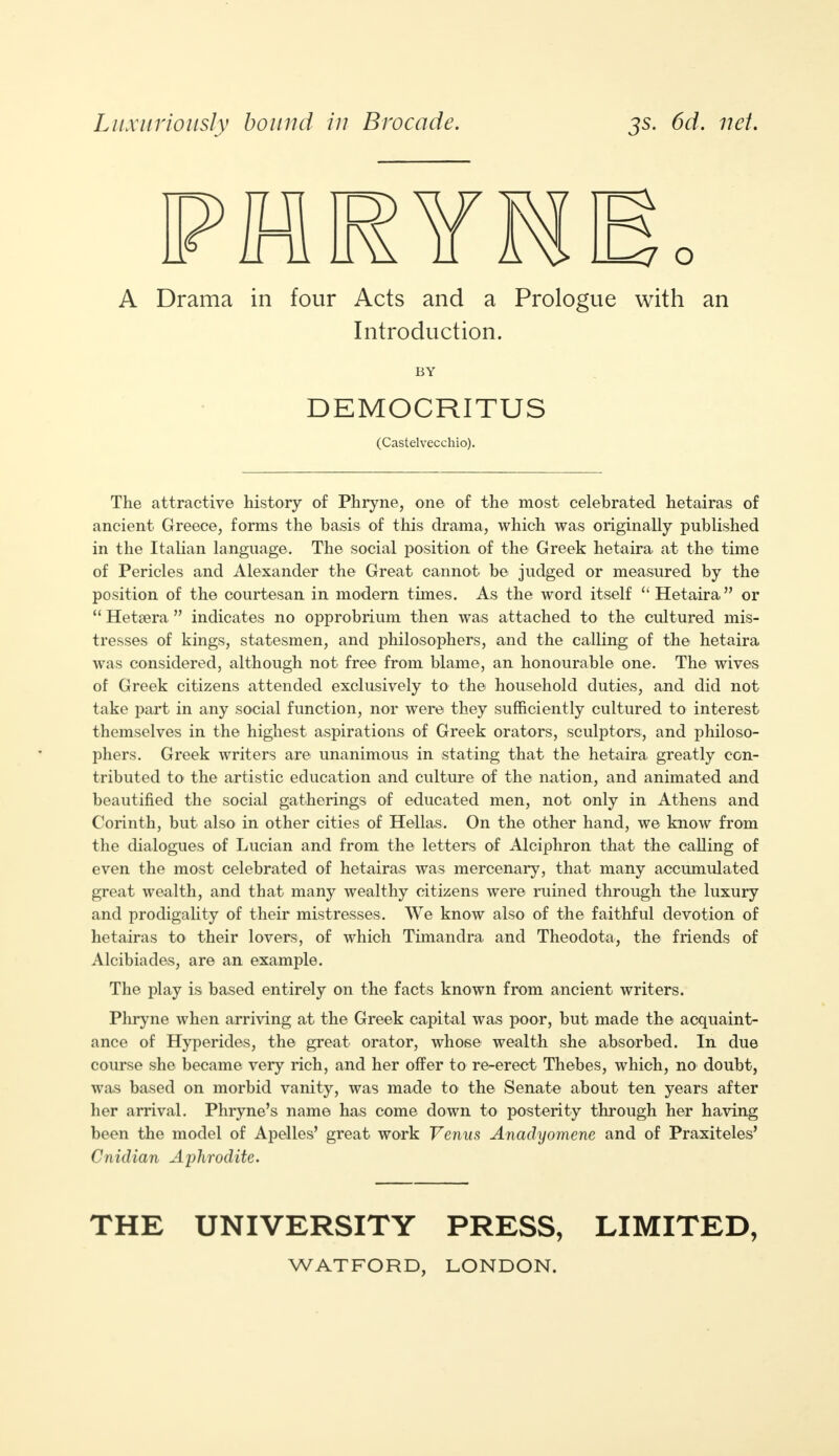 Luxuriously bound in Brocade. js. 6d. net. A Drama in four Acts and a Prologue with an Introduction. BY DEMOCRITUS (Castelvecchio). The attractive history of Phryne, one of the most celebrated hetairas of ancient Greece, forms the basis of this drama, which was originally published in the Italian language. The social position of the Greek hetaira at the time of Pericles and Alexander the Great cannot be judged or measured by the position of the courtesan in modern times. As the word itself  Hetaira or  Hetsera  indicates no opprobrium then was attached to the cultured mis- tresses of kings, statesmen, and philosophers, and the calling of the hetaira was considered, although not free from blame, an honourable one. The wives of Greek citizens attended exclusively to the household duties, and did not take part in any social function, nor were they sufficiently cultured to interest themselves in the highest aspirations of Greek orators, sculptors, and philoso- phers. Greek writers are unanimous in stating that the hetaira greatly con- tributed to the artistic education and culture of the nation, and animated and beautified the social gatherings of educated men, not only in Athens and Corinth, but also in other cities of Hellas. On the other hand, we know from the dialogues of Lucian and from the letters of Alciphron that the calling of even the most celebrated of hetairas was mercenary, that many accumulated great wealth, and that many wealthy citizens were ruined through the luxury and prodigality of their mistresses. We know also of the faithful devotion of hetairas to their lovers, of which Timandra and Theodota, the friends of Alcibiades, are an example. The play is based entirely on the facts known from ancient writers. Phryne when arriving at the Greek capital was poor, but made the acquaint- ance of Hyperides, the great orator, whose wealth she absorbed. In due course she became very rich, and her offer to re-erect Thebes, which, no doubt, was based on morbid vanity, was made to the Senate about ten years after her arrival. Phryne's name has come down to posterity through her having been the model of Apelles' great work Venus Anadyomene and of Praxiteles' Cnidian Aphrodite. THE UNIVERSITY PRESS, LIMITED,