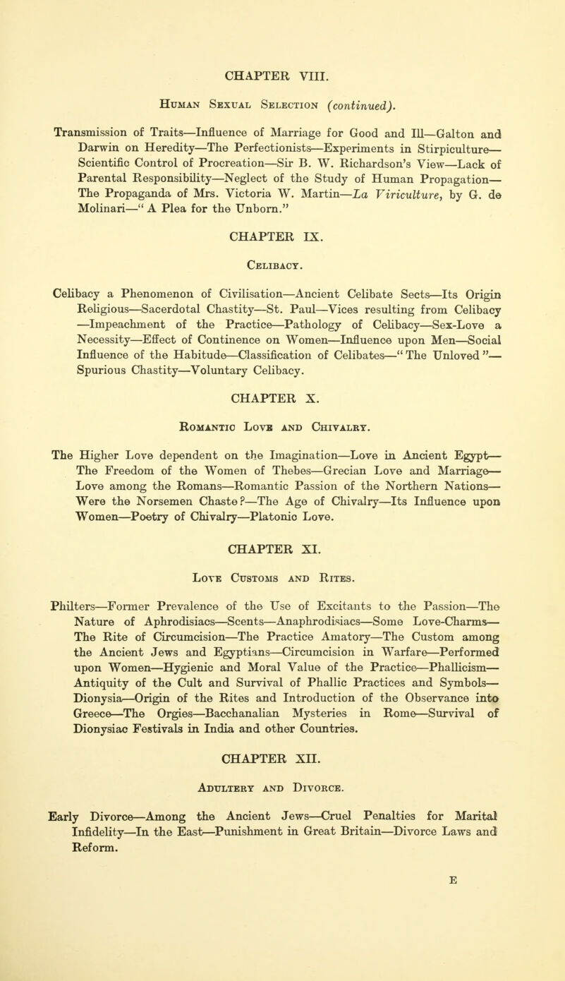 Human Sexual Selection (continued). Transmission of Traits—Influence of Marriage for Good and 111—Galton and Darwin on Heredity—The Perfectionists—Experiments in Stirpiculture— Scientific Control of Procreation—Sir B. W. Richardson's View—Lack of Parental Responsibility—Neglect of the Study of Human Propagation— The Propaganda of Mrs. Victoria W. Martin—La Viriculture, by G. de Molinari— A Plea for the Unborn. CHAPTER IX. Celibacy. Celibacy a Phenomenon of Civilisation—Ancient Celibate Sects—Its Origin Religious—Sacerdotal Chastity—St. Paul—Vices resulting from Celibacy —Impeachment of the Practice—Pathology of Celibacy—Sex-Love a Necessity—Effect of Continence on Women—Influence upon Men—Social Influence of the Habitude—Classification of Celibates— The Unloved — Spurious Chastity—Voluntary Celibacy. CHAPTER X. Romantic Love and Chivalry. The Higher Love dependent on the Imagination—Love in Ancient Egypt— The Freedom of the Women of Thebes—Grecian Love and Marriage— Love among the Romans—Romantic Passion of the Northern Nations— Were the Norsemen Chaste?—The Age of Chivalry—Its Influence upon Women—Poetry of Chivalry—Platonic Love. CHAPTER XI. Love Customs and Rites. Philters—Former Prevalence of the Use of Excitants to the Passion—The Nature of Aphrodisiacs—Scents—Anaphrodisiacs—Some Love-Charms— The Rite of Circumcision—The Practice Amatory—The Custom among the Ancient Jews and Egyptians—Circumcision in Warfare—Performed upon Women—Hygienic and Moral Value of the Practice—Phallicism— Antiquity of the Cult and Survival of Phallic Practices and Symbols— Dionysia—Origin of the Rites and Introduction of the Observance into Greece—The Orgies—Bacchanalian Mysteries in Rome—Survival of Dionysiac Festivals in India and other Countries. CHAPTER XH. Adultery and Divorce. Early Divorce—Among the Ancient Jews—Cruel Penalties for Marital Infidelity—In the East—Punishment in Great Britain—Divorce Laws and Reform. E