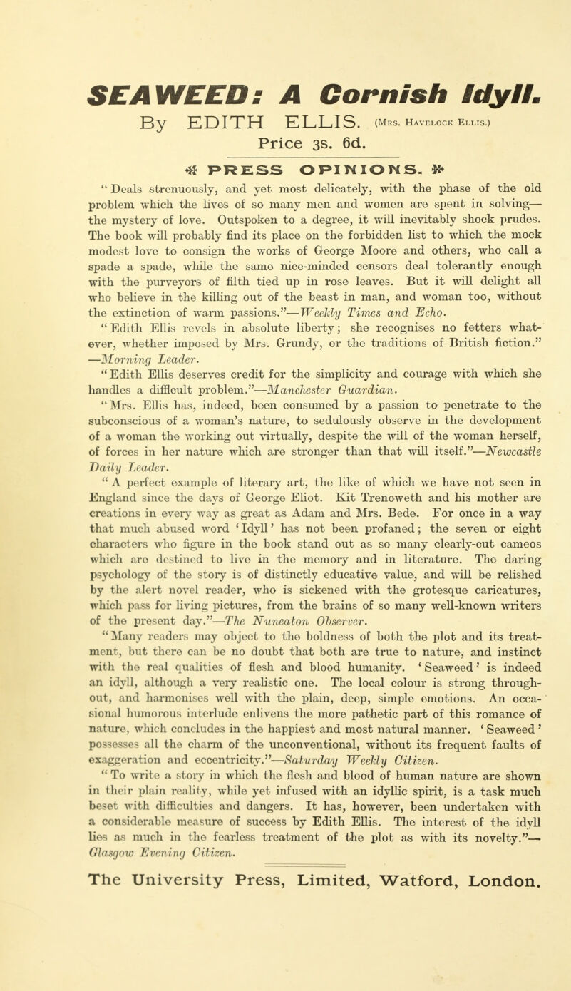 SEAWEED: A Cornish Idyll. By EDITH ELLIS. (Mrs. havelock eLLis.) Price 3s. 6d. 41 PRESS OPINIONS,  Deals strenuously, and yet most delicately, with the phase of the old problem which the lives of so many men and women are spent in solving— the mystery of love. Outspoken to a degree, it will inevitably shock prudes. The book will probably find its place on the forbidden list to which the mock modest love to consign the works of George Moore and others, who call a spade a spade, while the same nice-minded censors deal tolerantly enough with the purveyors of filth tied up in rose leaves. But it will delight all who believe in the killing out of the beast in man, and woman too, without the extinction of warm passions.—Weekly Times and Echo.  Edith Ellis revels in absolute liberty; she recognises no fetters what- ever, whether imposed by Mrs. Grundy, or the traditions of British fiction. —Morning Leader.  Edith Ellis deserves credit for the simplicity and courage with which she handles a difficult problem.—Manchester Guardian. Mrs. Ellis has, indeed, been consumed by a passion to penetrate to the subconscious of a woman's nature, to sedulously observe in the development of a woman the working out virtually, despite the will of the woman herself, of forces in her nature which are stronger than that will itself.—Newcastle Daily Leader.  A perfect example of literary art, the like of which we have not seen in England since the days of George Eliot. Kit Trenoweth and his mother are creations in every way as great as Adam and Mrs. Bede. For once in a way that much abused word ' Idyll' has not been profaned; the seven or eight characters who figure in the book stand out as so many clearly-cut cameos which are destined to live in the memory and in literature. The daring psychology of the story is of distinctly educative value, and will be relished by the alert novel reader, who is sickened with the grotesque caricatures, which pass for living pictures, from the brains of so many well-known writers of the present day.—The Nuneaton Observer. Many readers may object to the boldness of both the plot and its treat- ment, but there can be no doubt that both are true to nature, and instinct with the real qualities of flesh and blood humanity. ' Seaweed 1 is indeed an idyll, although a very realistic one. The local colour is strong through- out, and harmonises well with the plain, deep, simple emotions. An occa- sional humorous interlude enlivens the more pathetic part of this romance of nature, which concludes in the happiest and most natural manner. ' Seaweed ' possesses all the charm of the unconventional, without its frequent faults of exaggeration and eccentricity.—Saturday Weekly Citizen.  To write a story in which the flesh and blood of human nature are shown in their plain reality, while yet infused with an idyllic spirit, is a task much beset with difficulties and dangers. It has, however, been undertaken with a considerable measure of success by Edith Ellis. The interest of the idyll lies as much in the fearless treatment of the plot as with its novelty.— Glasgow Evening Citizen. The University Press, Limited, Watford, London.