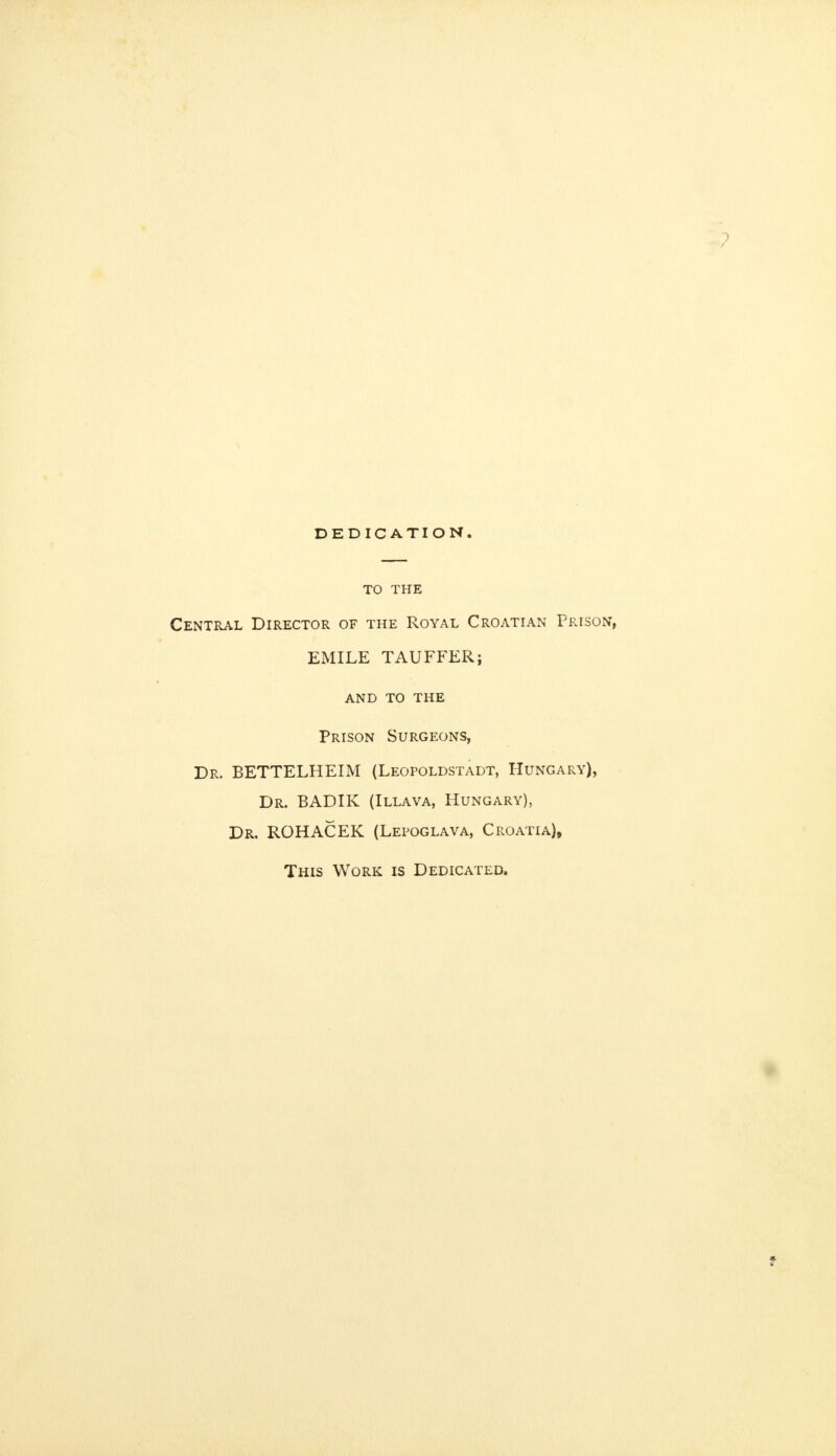 TO THE Central Director of the Royal Croatian Prison, EMILE TAUFFER; and to the Prison Surgeons, Dr. BETTELHEIM (Leopoldstadt, Hungary), Dr. BADIK (Illava, Hungary), Dr. ROHACEK (Lepoglava, Croatia), This Work is Dedicated.