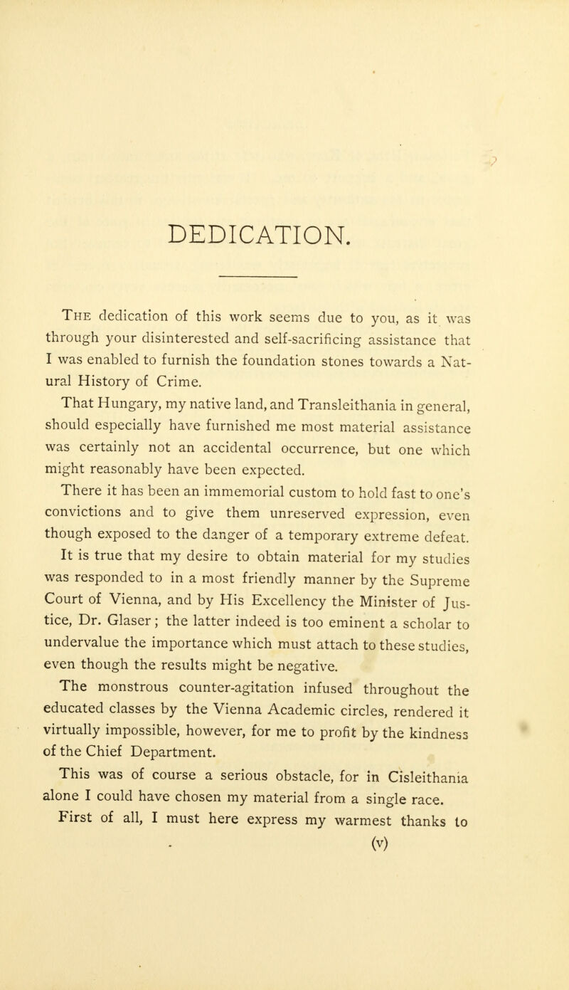 The dedication of this work seems due to you, as it was through your disinterested and self-sacrificing assistance that I was enabled to furnish the foundation stones towards a Nat- ural History of Crime. That Hungary, my native land, and Transleithania in general, should especially have furnished me most material assistance was certainly not an accidental occurrence, but one which might reasonably have been expected. There it has been an immemorial custom to hold fast to one's convictions and to give them unreserved expression, even though exposed to the danger of a temporary extreme defeat. It is true that my desire to obtain material for my studies was responded to in a most friendly manner by the Supreme Court of Vienna, and by His Excellency the Minister of Jus- tice, Dr. Glaser; the latter indeed is too eminent a scholar to undervalue the importance which must attach to these studies, even though the results might be negative. The monstrous counter-agitation infused throughout the educated classes by the Vienna Academic circles, rendered it virtually impossible, however, for me to profit by the kindness of the Chief Department. This was of course a serious obstacle, for in Cisleithania alone I could have chosen my material from a single race. First of all, I must here express my warmest thanks to