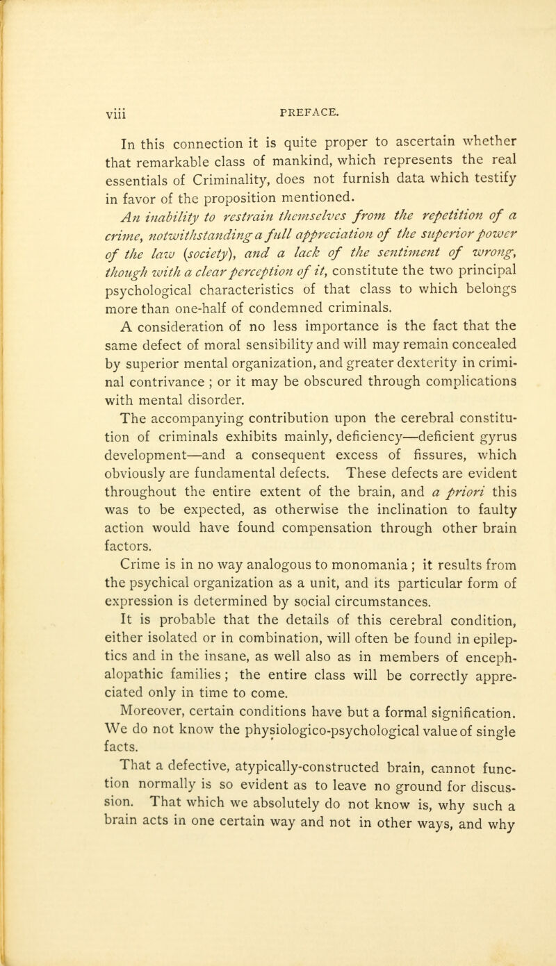 In this connection it is quite proper to ascertain whether that remarkable class of mankind, which represents the real essentials of Criminality, does not furnish data which testify in favor of the proposition mentioned. An inability to restrain themselves from the repetition of a crime, notwithstanding a full appreciation of the superior power of the lazv {society), and a lack of the sentiment of wrong, though with a clear perception of it, constitute the two principal psychological characteristics of that class to which belongs more than one-half of condemned criminals. A consideration of no less importance is the fact that the same defect of moral sensibility and will may remain concealed by superior mental organization, and greater dexterity in crimi- nal contrivance ; or it may be obscured through complications with mental disorder. The accompanying contribution upon the cerebral constitu- tion of criminals exhibits mainly, deficiency—deficient gyrus development—and a consequent excess of fissures, which obviously are fundamental defects. These defects are evident throughout the entire extent of the brain, and a priori this was to be expected, as otherwise the inclination to faulty action would have found compensation through other brain factors. Crime is in no way analogous to monomania ; it results from the psychical organization as a unit, and its particular form of expression is determined by social circumstances. It is probable that the details of this cerebral condition, either isolated or in combination, will often be found in epilep- tics and in the insane, as well also as in members of enceph- alopathy families; the entire class will be correctly appre- ciated only in time to come. Moreover, certain conditions have but a formal signification. We do not know the physiologico-psychological value of single facts. That a defective, atypically-constructed brain, cannot func- tion normally is so evident as to leave no ground for discus- sion. That which we absolutely do not know is, why such a brain acts in one certain way and not in other ways, and why