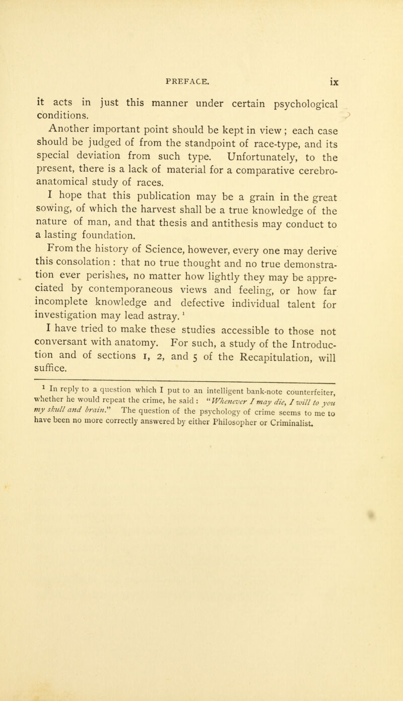 it acts in just this manner under certain psychological conditions. Another important point should be kept in view; each case should be judged of from the standpoint of race-type, and its special deviation from such type. Unfortunately, to the present, there is a lack of material for a comparative cerebro- anatomical study of races. I hope that this publication may be a grain in the great sowing, of which the harvest shall be a true knowledge of the nature of man, and that thesis and antithesis may conduct to a lasting foundation. From the history of Science, however, every one may derive this consolation : that no true thought and no true demonstra- tion ever perishes, no matter how lightly they may be appre- ciated by contemporaneous views and feeling, or how far incomplete knowledge and defective individual talent for investigation may lead astray.1 I have tried to make these studies accessible to those not conversant with anatomy. For such, a study of the Introduc- tion and of sections i, 2, and 5 of the Recapitulation, will suffice. 1 In reply to a question which I put to an intelligent bank-note counterfeiter, whether he would repeat the crime, he said :  Whenever I may die, I will to you my skull and brain. The question of the psychology of crime seems to me to have been no more correctly answered by either Philosopher or Criminalist.