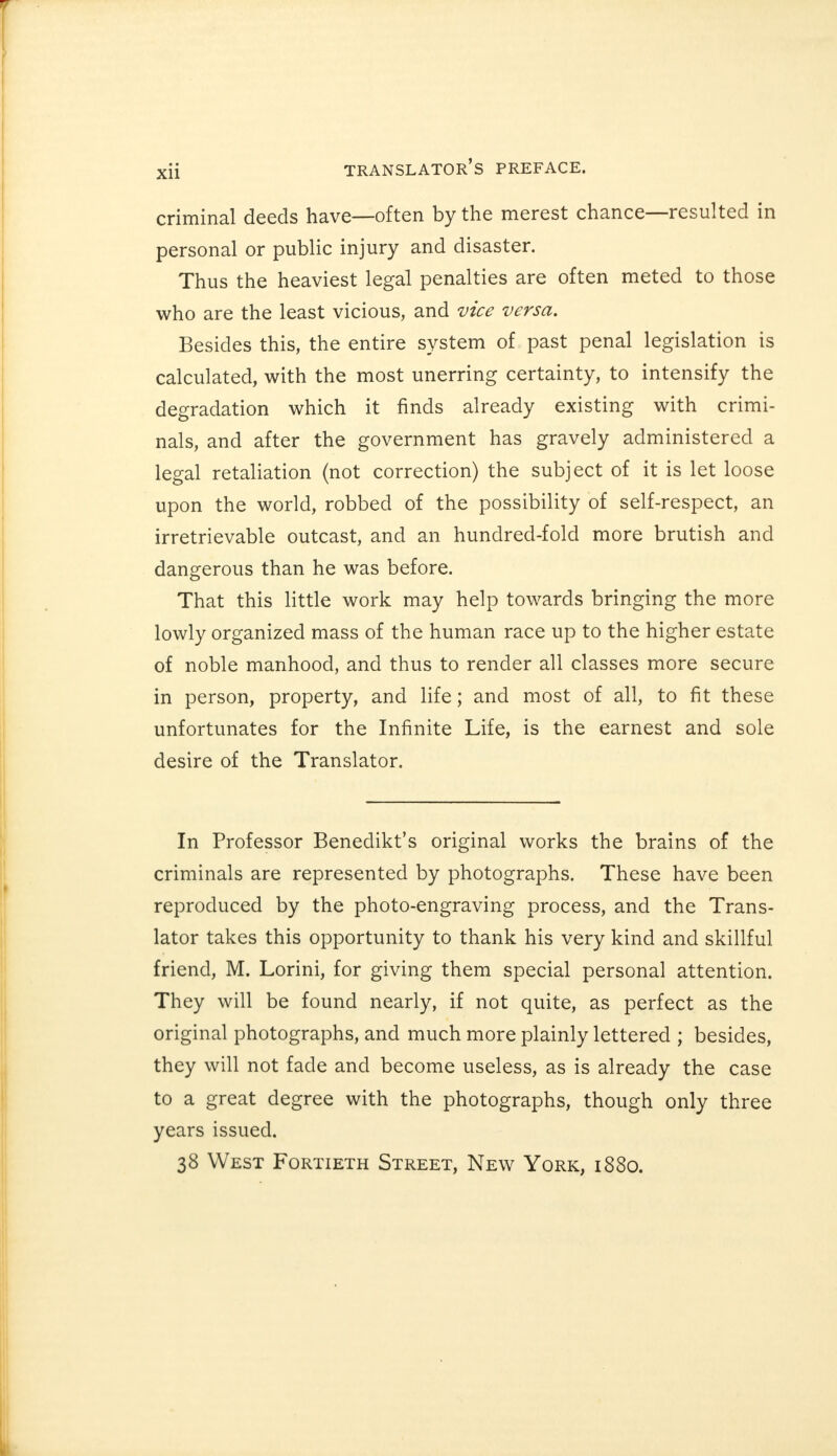 criminal deeds have—often by the merest chance—resulted in personal or public injury and disaster. Thus the heaviest legal penalties are often meted to those who are the least vicious, and vice versa. Besides this, the entire system of past penal legislation is calculated, with the most unerring certainty, to intensify the degradation which it finds already existing with crimi- nals, and after the government has gravely administered a legal retaliation (not correction) the subject of it is let loose upon the world, robbed of the possibility of self-respect, an irretrievable outcast, and an hundred-fold more brutish and dangerous than he was before. That this little work may help towards bringing the more lowly organized mass of the human race up to the higher estate of noble manhood, and thus to render all classes more secure in person, property, and life; and most of all, to fit these unfortunates for the Infinite Life, is the earnest and sole desire of the Translator. In Professor Benedikt's original works the brains of the criminals are represented by photographs. These have been reproduced by the photo-engraving process, and the Trans- lator takes this opportunity to thank his very kind and skillful friend, M. Lorini, for giving them special personal attention. They will be found nearly, if not quite, as perfect as the original photographs, and much more plainly lettered ; besides, they will not fade and become useless, as is already the case to a great degree with the photographs, though only three years issued. 38 West Fortieth Street, New York, 1880.