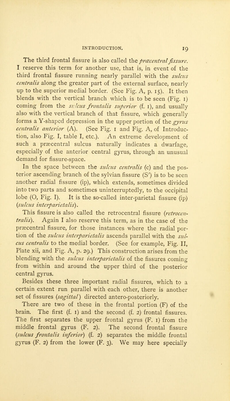 The third frontal fissure is also called the prcecentralfissure. I reserve this term for another use, that is, in event of the third frontal fissure running nearly parallel with the sulcus centralis along the greater part of the external surface, nearly up to the superior medial border. (See Fig. A, p. 15). It then blends with the vertical branch which is to be seen (Fig. 1) coming from the sulcus frontalis superior (f. 1), and usually also with the vertical branch of that fissure, which generally forms a Y-shapcd depression in the upper portion of the gyrus centralis anterior (A). (See Fig. 1 and Fig. A, of Introduc- tion, also Fig. I, table I, etc.). An extreme development of such a praecentral sulcus naturally indicates a dwarfage, especially of the anterior central gyrus, through an unusual demand for fissure-space. In the space between the sulcus centralis (c) and the pos- terior ascending branch of the sylvian fissure (S') is to be seen another radial fissure (ip), which extends, sometimes divided into two parts and sometimes uninterruptedly, to the occipital lobe (O, Fig. I). It is the so-called inter-parietal fissure (ip) {sulcus interparietalis). This fissure is also called the retrocentral fissure (retrocen- tralis). Again I also reserve this term, as in the case of the praecentral fissure, for those instances where the radial por- tion of the sulcus i?iterparietalis ascends parallel with the sul- cus centralis to the medial border. (See for example, Fig. II, Plate xii, and Fig. A, p. 29.) This construction arises from the blending with the sulcus interparietalis of the fissures coming from within and around the upper third of the posterior central gyrus. Besides these three important radial fissures, which to a certain extent run parallel with each other, there is another set of fissures (sagittal) directed antero-posteriorly. There are two of these in the frontal portion (F) of the brain. The first (f. 1) and the second (f. 2) frontal fissures. The first separates the upper frontal gyrus (F. 1) from the middle frontal gyrus (F. 2). The second frontal fissure (sulcus frontalis inferior) (f. 2) separates the middle frontal gyrus (F. 2) from the lower (F. 3). We may here specially