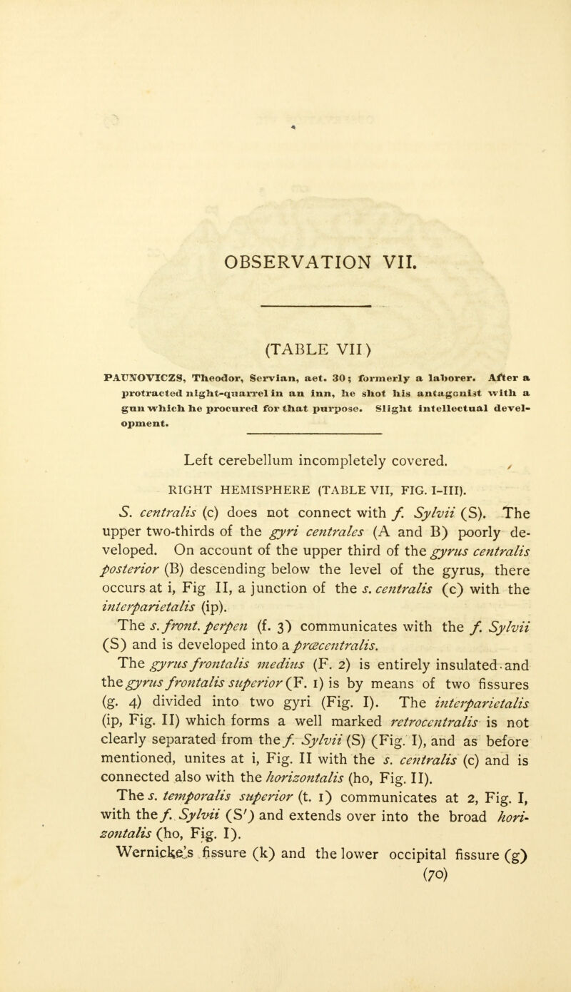 (TABLE VII ) PATJNOVICZS, Theodor, Servian, aet. 30; formerly a laborer. After a protracted night-quarrel in an inn, lie shot his antagonist with a gun which he procured for that purpose. Slight intellectual devel- opment. Left cerebellum incompletely covered. RIGHT HEMISPHERE (TABLE VII, FIG. I-III). 5. centralis (c) does not connect with f. Sylvii (S). The upper two-thirds of the gyri centrales (A and B) poorly de- veloped. On account of the upper third of the gyrus centralis posterior (B) descending below the level of the gyrus, there occurs at i, Fig II, a junction of the s. centralis (c) with the interparietal (ip). The s. front, perpen (f. 3) communicates with the f. Sylvii (S) and is developed into a prcecentralis. The gyrus frontalis medius (F. 2) is entirely insulated-and the gyrus frontalis superior(F\ 1) is by means of two fissures (g. 4) divided into two gyri (Fig. I). The interparietalis (ip, Fig. II) which forms a well marked retrocentralis is not clearly separated from the/. Sylvii (S) (Fig. I), and as before mentioned, unites at i, Fig. II with the s. centralis (c) and is connected also with the horizontalis (ho, Fig. II). The s. temporalis superior^. 1) communicates at 2, Fig. I, with the/. Sylvii (S') and extends over into the broad hori- zontalis (ho, Fig. I). Wernickels fissure (k) and the lower occipital fissure (g)