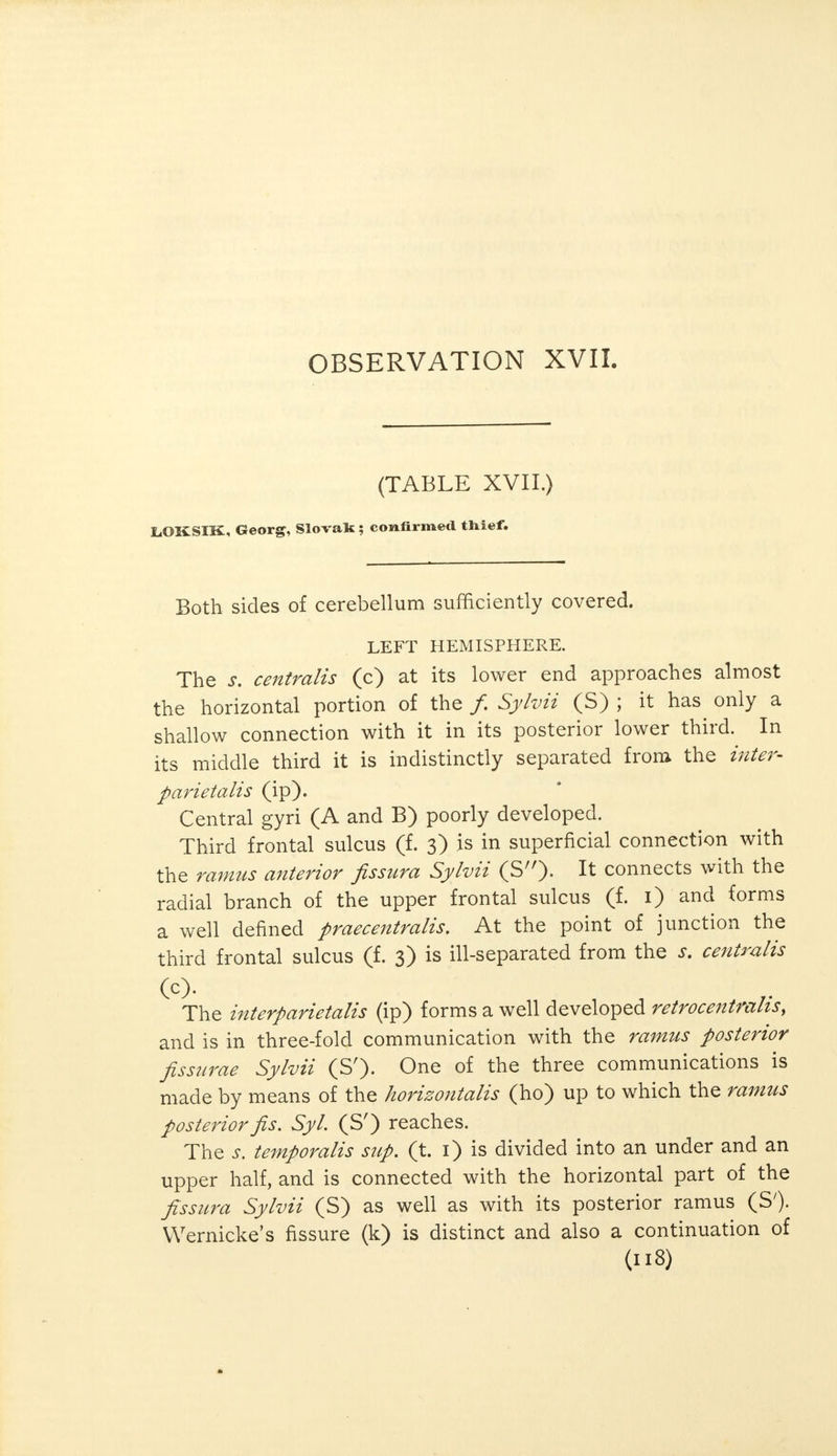 (TABLE XVII.) liOKSIK, Georg, Slovak ; confirmed thief. Both sides of cerebellum sufficiently covered. LEFT HEMISPHERE. The s, centralis (c) at its lower end approaches almost the horizontal portion of the / Sylvii (S) ; it has only a shallow connection with it in its posterior lower third. In its middle third it is indistinctly separated from the inter- parietalis (ip). Central gyri (A and B) poorly developed. Third frontal sulcus (f. 3) is in superficial connection with the ramus anterior fissura Sylvii (S). It connects with the radial branch of the upper frontal sulcus (f. 1) and forms a well defined praecentralis. At the point of junction the third frontal sulcus (f. 3) is ill-separated from the s. centralis (c). The interparietal (ip) forms a well developed retrocentralis, and is in three-fold communication with the ramus posterior fissurae Sylvii (S'). One of the three communications is made by means of the horizontalis (ho) up to which the ramus posterior fis. Syl. (S') reaches. The s. temporalis sup. (t. 1) is divided into an under and an upper half, and is connected with the horizontal part of the fissura Sylvii (S) as well as with its posterior ramus (S'). Wernicke's fissure (k) is distinct and also a continuation of