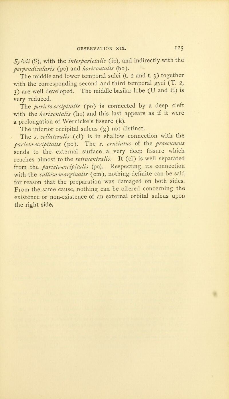 Sylvii (S), with the interparietalis (ip), and indirectly with the perpendicularis (po) and horizontalis (ho). The middle and lower temporal sulci (t. 2 and t. 3) together with the corresponding second and third temporal gyri (T. 2, 3) are well developed. The middle basilar lobe (U and H) is very reduced. The parieto-occipitalis (po) is connected by a deep cleft with the horizontalis (ho) and this last appears as if it were a prolongation of Wernicke's fissure (k). The inferior occipital sulcus (g) not distinct. The s. collateralis (cl) is in shallow connection with the parieto-occipitalis (po). The s. cruciatus of the praecuneus sends to the external surface a very deep fissure which reaches almost to the retrocentralis. It (cl) is well separated from the parieto-occipitalis (po). Respecting its connection with the calloso-marginalis (cm), nothing definite can be said for reason that the preparation was damaged on both sides. From the same cause, nothing can be offered concerning the existence or non-existence of an external orbital sulcus upon the right side.