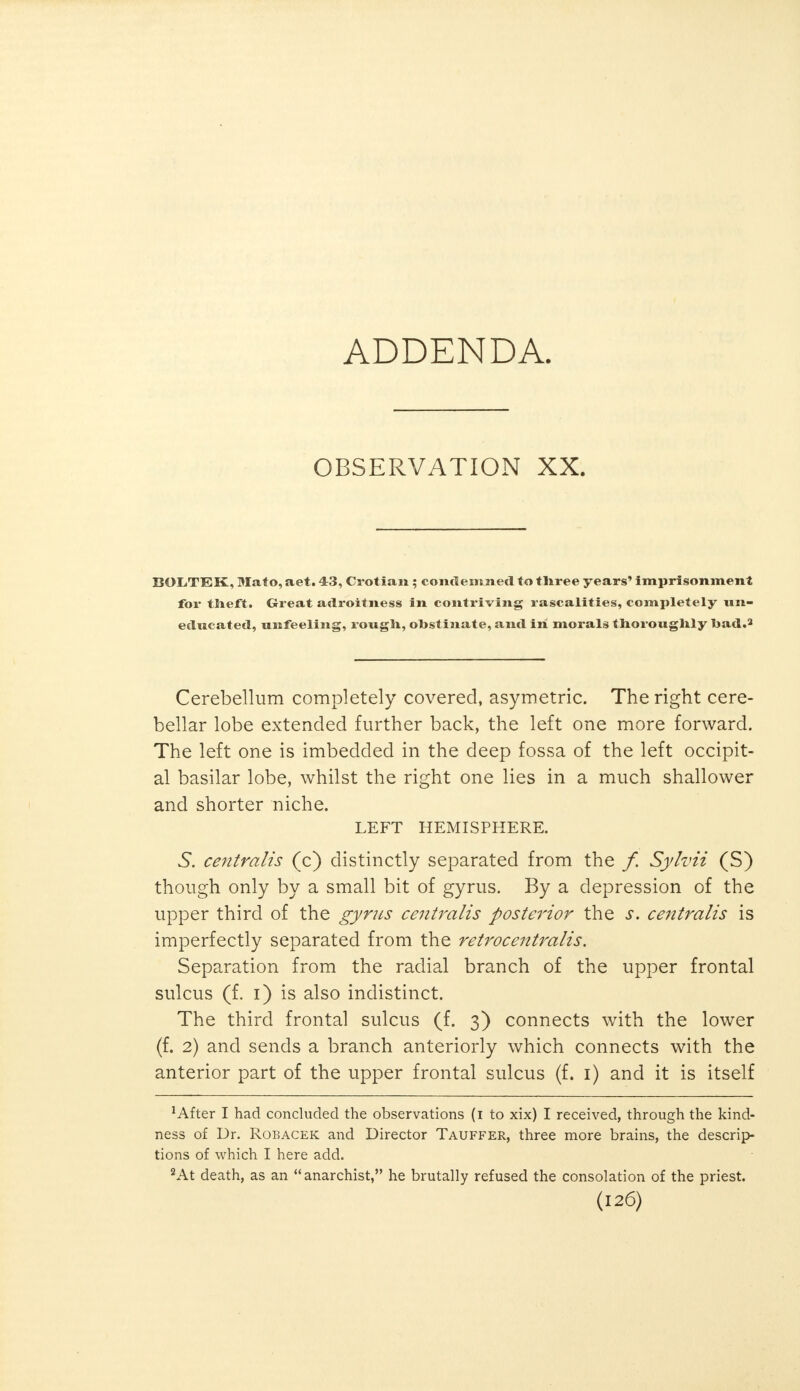 ADDENDA. OBSERVATION XX. BOLiTIEK, Mato, aet. 43, Crotian ; condemned to three years' imprisonment for theft. Great adroitness in contriving rascalities, completely un- educated, unfeeling, rough, obstinate, and in morals thoroughly bad.3 Cerebellum completely covered, asymetric. The right cere- bellar lobe extended further back, the left one more forward. The left one is imbedded in the deep fossa of the left occipit- al basilar lobe, whilst the right one lies in a much shallower and shorter niche. LEFT HEMISPHERE. 5. centralis (c) distinctly separated from the f. Sylvii (S) though only by a small bit of gyrus. By a depression of the upper third of the gyrus centralis posterior the s. centralis is imperfectly separated from the retrocentralis. Separation from the radial branch of the upper frontal sulcus (f. i) is also indistinct. The third frontal sulcus (f. 3) connects with the lower (f. 2) and sends a branch anteriorly which connects with the anterior part of the upper frontal sulcus (f. 1) and it is itself 1 After I had concluded the observations (1 to xix) I received, through the kind- ness of Dr. Robacek and Director Tauffer, three more brains, the descrip- tions of which I here add. 2At death, as an anarchist, he brutally refused the consolation of the priest.