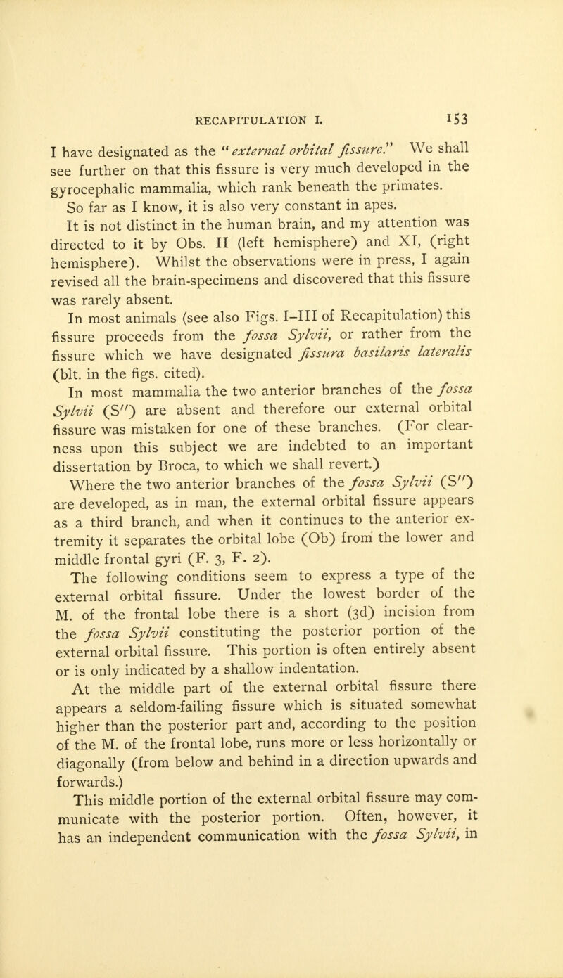 I have designated as the  external orbital fissure? We shall see further on that this fissure is very much developed in the gyrocephalic mammalia, which rank beneath the primates. So far as I know, it is also very constant in apes. It is not distinct in the human brain, and my attention was directed to it by Obs. II (left hemisphere) and XI, (right hemisphere). Whilst the observations were in press, I again revised all the brain-specimens and discovered that this fissure was rarely absent. In most animals (see also Figs. I-III of Recapitulation) this fissure proceeds from the fossa Sylvii, or rather from the fissure which we have designated fissura basilaris lateralis (bit. in the figs, cited). In most mammalia the two anterior branches of the fossa Sylvii (S'O are absent and therefore our external orbital fissure was mistaken for one of these branches. (For clear- ness upon this subject we are indebted to an important dissertation by Broca, to which we shall revert.) Where the two anterior branches of the fossa Sylvii (S) are developed, as in man, the external orbital fissure appears as a third branch, and when it continues to the anterior ex- tremity it separates the orbital lobe (Ob) from the lower and middle frontal gyri (F. 3, F. 2). The following conditions seem to express a type of the external orbital fissure. Under the lowest border of the M. of the frontal lobe there is a short (3d) incision from the fossa Sylvii constituting the posterior portion of the external orbital fissure. This portion is often entirely absent or is only indicated by a shallow indentation. At the middle part of the external orbital fissure there appears a seldom-failing fissure which is situated somewhat higher than the posterior part and, according to the position of the M. of the frontal lobe, runs more or less horizontally or diagonally (from below and behind in a direction upwards and forwards.) This middle portion of the external orbital fissure may com- municate with the posterior portion. Often, however, it has an independent communication with the fossa Sylvii, in