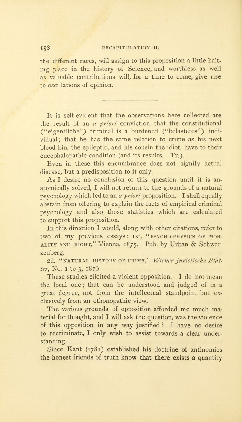 the different races, will assign to this proposition a little halt- ing place in the history of Science, and worthless as well as valuable contributions will, for a time to come, give rise to oscillations of opinion. It is self-evident that the observations here collected are the result of an a priori conviction that the constitutional (eigentliche) criminal is a burdened (belastetes) indi- vidual; that he has the same relation to crime as his next blood kin, the epileptic, and his cousin the idiot, have to their encephalopathic condition (and its results. Tr.). Even in these this encumbrance does not signify actual disease, but a predisposition to it only. As I desire no conclusion of this question until it is an- atomically solved, I will not return to the grounds of a natural psychology which led to an a priori proposition. I shall equally abstain from offering to explain the facts of empirical criminal psychology and also those statistics which are calculated to support this proposition. In this direction I would, along with other citations, refer to two of my previous essays: ist, psycho-physics of mor- ality and right, Vienna, 1875. Pub. by Urban & Schwar- zenberg. 2d. natural history of crime, Wiener juristische Blät- ter, No. 1 to 3, 1876. These studies elicited a violent opposition. I do not mean the local one; that can be understood and judged of in a great degree, not from the intellectual standpoint but ex- clusively from an ethonopathic view. The various grounds of opposition afforded me much ma- terial for thought, and I will ask the question, was the violence of this opposition in any way justified ? I have no desire to recriminate, I only wish to assist towards a clear under- standing. Since Kant (1781) established his doctrine of antinomies the honest friends of truth know that there exists a quantity