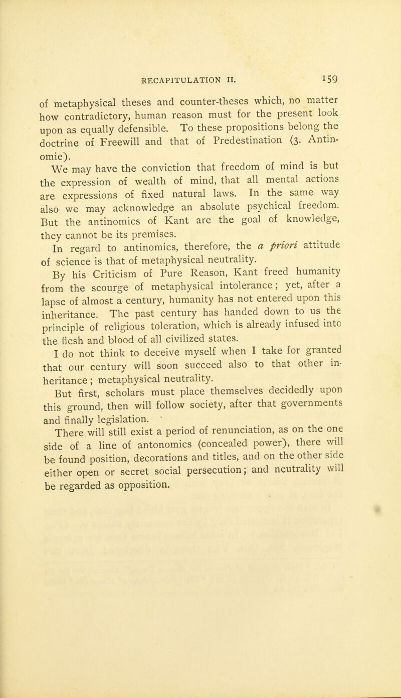 of metaphysical theses and counter-theses which, no matter how contradictory, human reason must for the present look upon as equally defensible. To these propositions belong the doctrine of Freewill and that of Predestination (3. Antin- omie). We may have the conviction that freedom of mind is but the expression of wealth of mind, that all mental actions are expressions of fixed natural laws. In the same way also we may acknowledge an absolute psychical freedom. But the antinomies of Kant are the goal of knowledge, they cannot be its premises. In regard to antinomies, therefore, the a priori attitude of science is that of metaphysical neutrality. By his Criticism of Pure Reason, Kant freed humanity from the scourge of metaphysical intolerance; yet, after a lapse of almost a century, humanity has not entered upon this inheritance. The past century has handed down to us the principle of religious toleration, which is already infused into the flesh and blood of all civilized states. I do not think to deceive myself when I take for granted that our century will soon succeed also to that other in- heritance ; metaphysical neutrality. But first, scholars must place themselves decidedly upon this ground, then will follow society, after that governments and finally legislation.  There will still exist a period of renunciation, as on the one side of a line of antonomics (concealed power), there will be found position, decorations and titles, and on the other side either open or secret social persecution; and neutrality will be regarded as opposition.