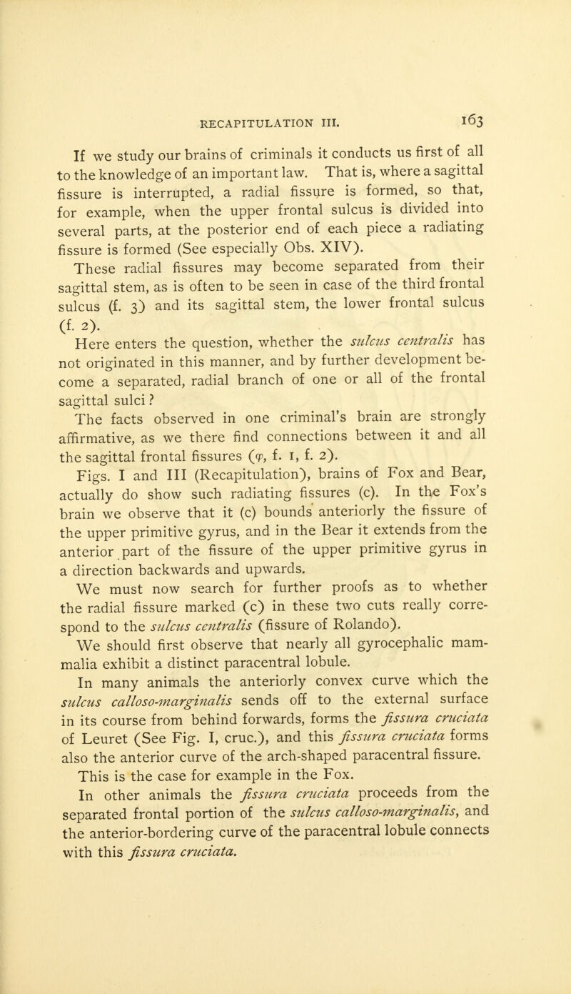 If we study our brains of criminals it conducts us first of all to the knowledge of an important law. That is, where a sagittal fissure is interrupted, a radial fissure is formed, so that, for example, when the upper frontal sulcus is divided into several parts, at the posterior end of each piece a radiating fissure is formed (See especially Obs. XIV). These radial fissures may become separated from their sagittal stem, as is often to be seen in case of the third frontal sulcus (f. 3) and its sagittal stem, the lower frontal sulcus (f. 2). Here enters the question, whether the sulcus centralis has not originated in this manner, and by further development be- come a separated, radial branch of one or all of the frontal sagittal sulci ? The facts observed in one criminal's brain are strongly affirmative, as we there find connections between it and all the sagittal frontal fissures (<p, f. I, f. 2). Figs. I and III (Recapitulation), brains of Fox and Bear, actually do show such radiating fissures (c). In the Fox's brain we observe that it (c) bounds anteriorly the fissure of the upper primitive gyrus, and in the Bear it extends from the anterior part of the fissure of the upper primitive gyrus in a direction backwards and upwards. We must now search for further proofs as to whether the radial fissure marked (c) in these two cuts really corre- spond to the sulcus centralis (fissure of Rolando). We should first observe that nearly all gyrocephalic mam- malia exhibit a distinct paracentral lobule. In many animals the anteriorly convex curve which the sulcus calloso-marginalis sends off to the external surface in its course from behind forwards, forms the fissura cruciata of Leuret (See Fig. I, cruc), and this fissura cruciata forms also the anterior curve of the arch-shaped paracentral fissure. This is the case for example in the Fox. In other animals the fissura cruciata proceeds from the separated frontal portion of the sulcus calloso-marginalis', and the anterior-bordering curve of the paracentral lobule connects with this fissura cruciata.