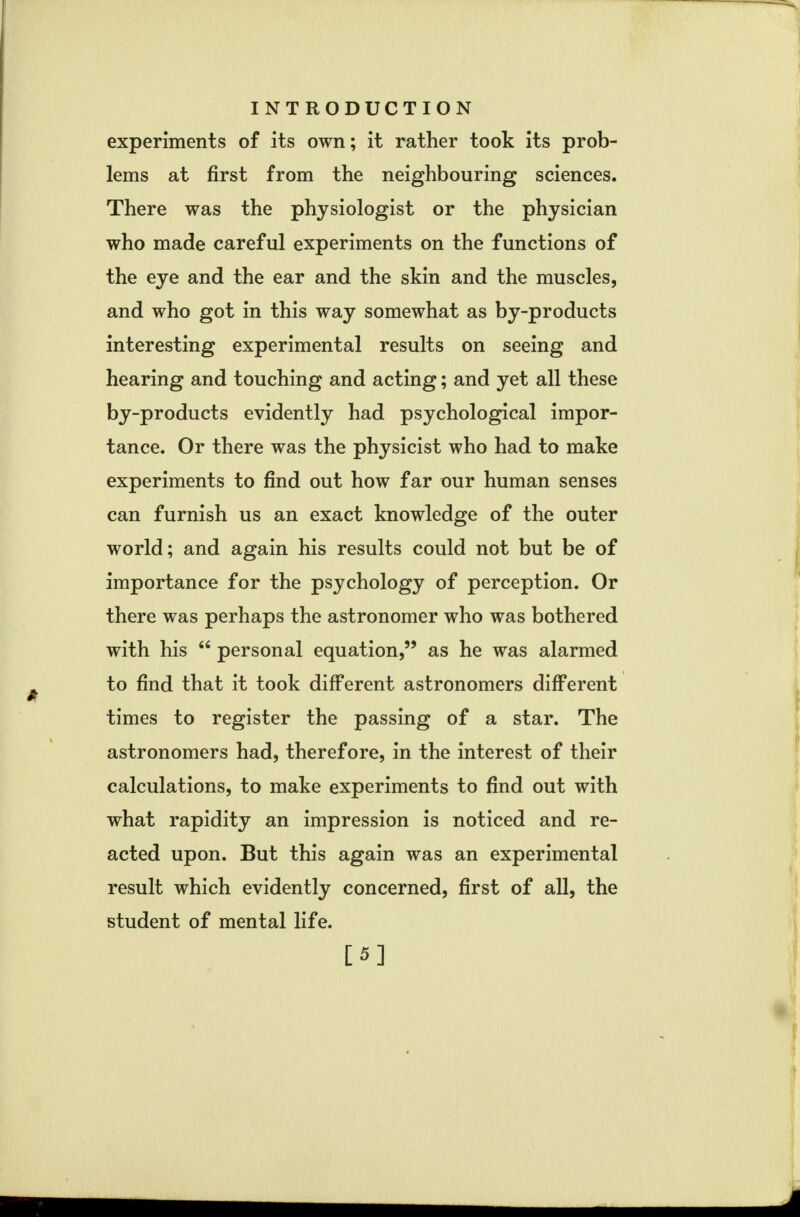 experiments of its own; it rather took its prob- lems at first from the neighbouring sciences. There was the physiologist or the physician who made careful experiments on the functions of the eye and the ear and the skin and the muscles, and who got in this way somewhat as by-products interesting experimental results on seeing and hearing and touching and acting; and yet all these by-products evidently had psychological impor- tance. Or there was the physicist who had to make experiments to find out how far our human senses can furnish us an exact knowledge of the outer world; and again his results could not but be of importance for the psychology of perception. Or there was perhaps the astronomer who was bothered with his  personal equation, as he was alarmed to find that it took different astronomers different times to register the passing of a star. The astronomers had, therefore, in the interest of their calculations, to make experiments to find out with what rapidity an impression is noticed and re- acted upon. But this again was an experimental result which evidently concerned, first of all, the student of mental life. [5]