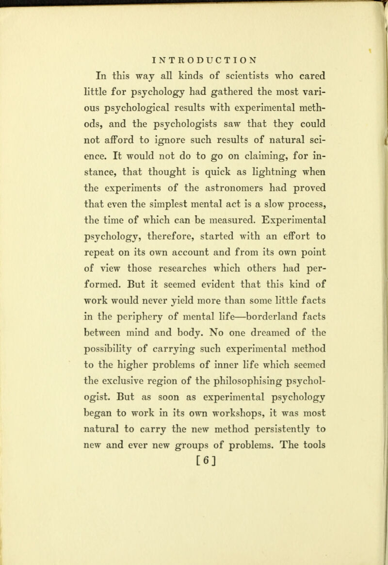 In this way all kinds of scientists who cared little for psychology had gathered the most vari- ous psychological results with experimental meth- ods, and the psychologists saw that they could not afford to ignore such results of natural sci- ence. It would not do to go on claiming, for in- stance, that thought is quick as lightning when the experiments of the astronomers had proved that even the simplest mental act is a slow process, the time of which can be measured. Experimental psychology, therefore, started with an effort to repeat on its own account and from its own point of view those researches which others had per- formed. But it seemed evident that this kind of work would never yield more than some little facts in the periphery of mental life—borderland facts between mind and body. No one dreamed of the possibility of carrying such experimental method to the higher problems of inner life which seemed the exclusive region of the philosophising psychol- ogist. But as soon as experimental psychology began to work in its own workshops, it was most natural to carry the new method persistently to new and ever new groups of problems. The tools [6]