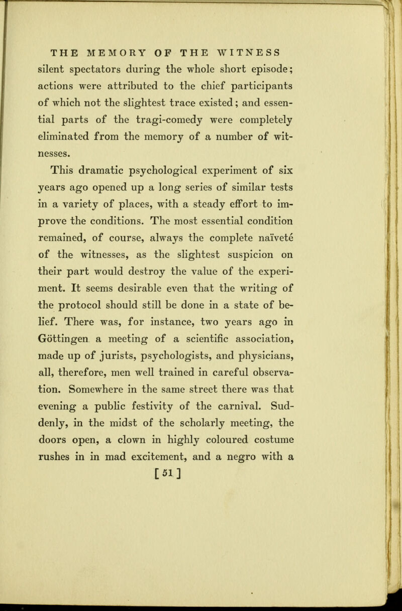 silent spectators during the whole short episode; actions were attributed to the chief participants of which not the slightest trace existed; and essen- tial parts of the tragi-comedy were completely eliminated from the memory of a number of wit- nesses. This dramatic psychological experiment of six years ago opened up a long series of similar tests in a variety of places, with a steady effort to im- prove the conditions. The most essential condition remained, of course, always the complete naivete of the witnesses, as the slightest suspicion on their part would destroy the value of the experi- ment. It seems desirable even that the writing of the protocol should still be done in a state of be- lief. There was, for instance, two years ago in Gottingen a meeting of a scientific association, made up of jurists, psychologists, and physicians, all, therefore, men well trained in careful observa- tion. Somewhere in the same street there was that evening a public festivity of the carnival. Sud- denly, in the midst of the scholarly meeting, the doors open, a clown in highly coloured costume rushes in in mad excitement, and a negro with a [51]