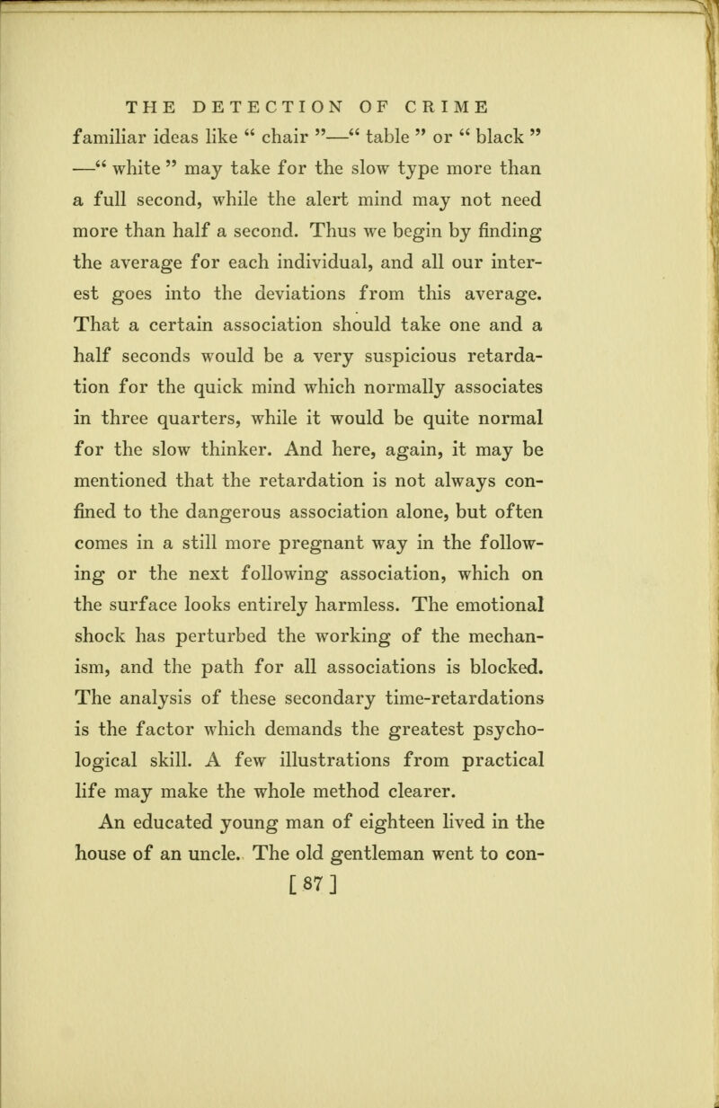 familiar ideas like  chair — table  or  black 99 — white 99 may take for the slow type more than a full second, while the alert mind may not need more than half a second. Thus we begin by finding the average for each individual, and all our inter- est goes into the deviations from this average. That a certain association should take one and a half seconds would be a very suspicious retarda- tion for the quick mind which normally associates in three quarters, while it would be quite normal for the slow thinker. And here, again, it may be mentioned that the retardation is not always con- fined to the dangerous association alone, but often comes in a still more pregnant way in the follow- ing or the next following association, which on the surface looks entirely harmless. The emotional shock has perturbed the working of the mechan- ism, and the path for all associations is blocked. The analysis of these secondary time-retardations is the factor which demands the greatest psycho- logical skill. A few illustrations from practical life may make the whole method clearer. An educated young man of eighteen lived in the house of an uncle. The old gentleman went to con- [87]