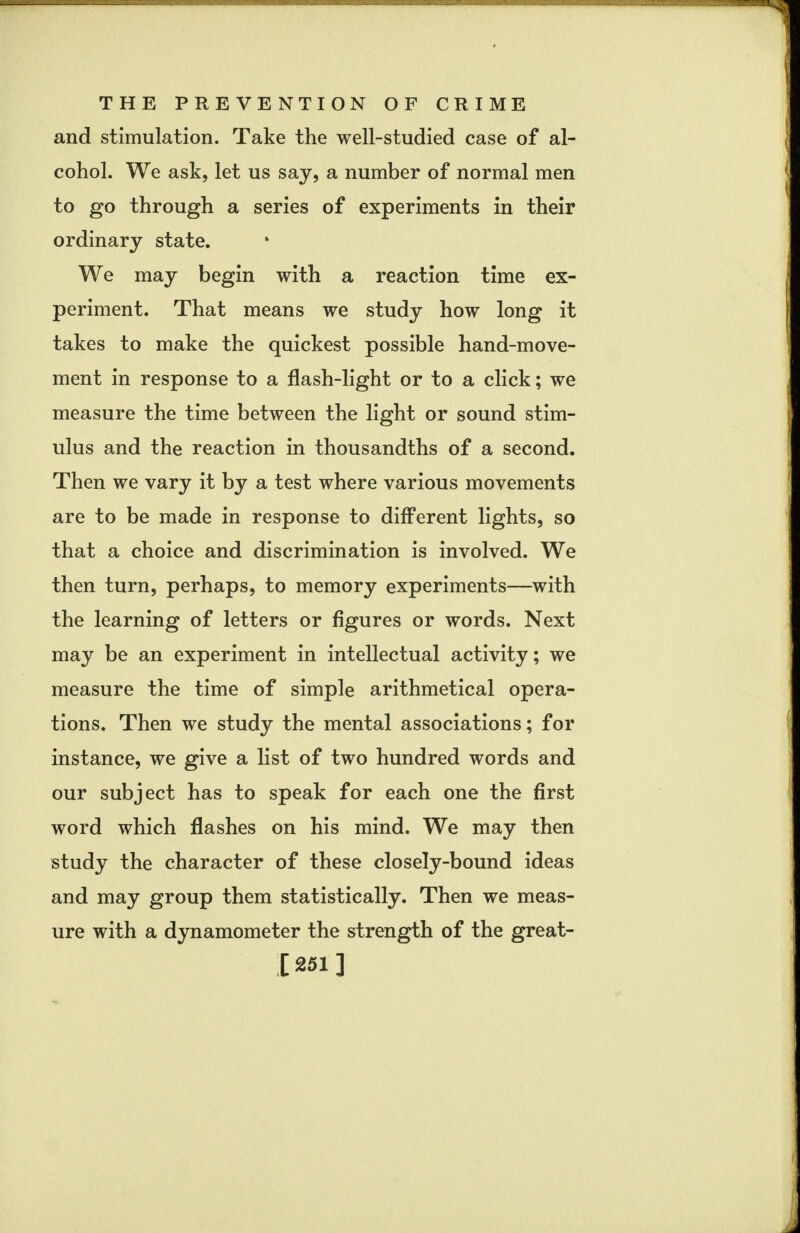 and stimulation. Take the well-studied case of al- cohol. We ask, let us say, a number of normal men to go through a series of experiments in their ordinary state. We may begin with a reaction time ex- periment. That means we study how long it takes to make the quickest possible hand-move- ment in response to a flash-light or to a click; we measure the time between the light or sound stim- ulus and the reaction in thousandths of a second. Then we vary it by a test where various movements are to be made in response to different lights, so that a choice and discrimination is involved. We then turn, perhaps, to memory experiments—with the learning of letters or figures or words. Next may be an experiment in intellectual activity; we measure the time of simple arithmetical opera- tions. Then we study the mental associations; for instance, we give a list of two hundred words and our subject has to speak for each one the first word which flashes on his mind. We may then study the character of these closely-bound ideas and may group them statistically. Then we meas- ure with a dynamometer the strength of the great- [251]