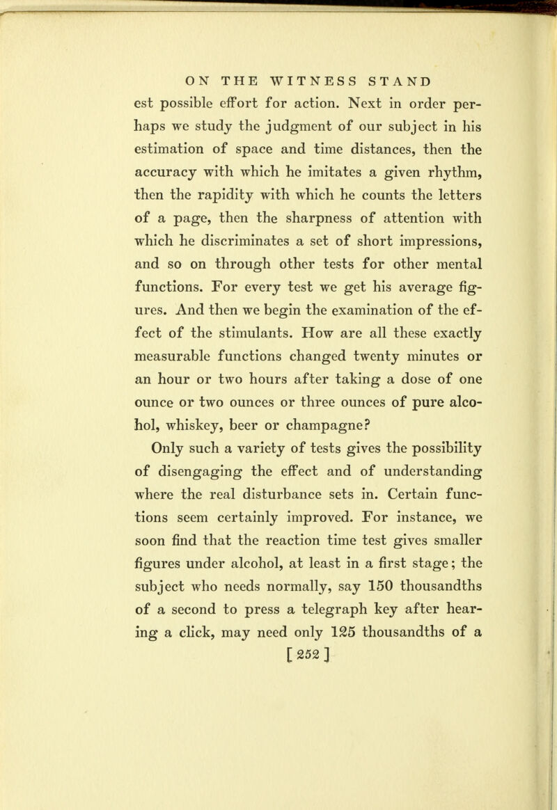 est possible effort for action. Next in order per- haps we study the judgment of our subject in his estimation of space and time distances, then the accuracy with which he imitates a given rhythm, then the rapidity with which he counts the letters of a page, then the sharpness of attention with which he discriminates a set of short impressions, and so on through other tests for other mental functions. For every test we get his average fig- ures. And then we begin the examination of the ef- fect of the stimulants. How are all these exactly measurable functions changed twenty minutes or an hour or two hours after taking a dose of one ounce or two ounces or three ounces of pure alco- hol, whiskey, beer or champagne? Only such a variety of tests gives the possibility of disengaging the effect and of understanding where the real disturbance sets in. Certain func- tions seem certainly improved. For instance, we soon find that the reaction time test gives smaller figures under alcohol, at least in a first stage; the subject who needs normally, say 150 thousandths of a second to press a telegraph key after hear- ing a click, may need only 125 thousandths of a [252]