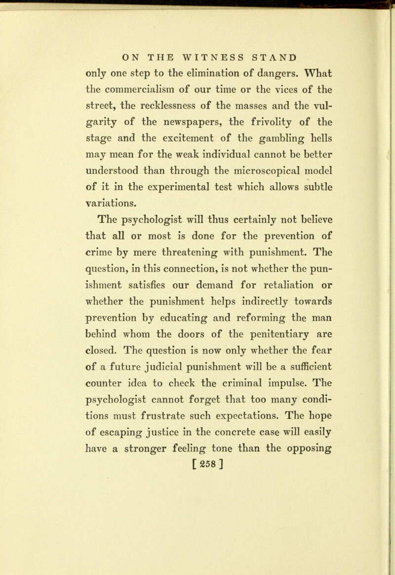 only one step to the elimination of dangers. What the commercialism of our time or the vices of the street, the recklessness of the masses and the vul- garity of the newspapers, the frivolity of the stage and the excitement of the gambling hells may mean for the weak individual cannot be better understood than through the microscopical model of it in the experimental test which allows subtle variations. The psychologist will thus certainly not believe that all or most is done for the prevention of crime by mere threatening with punishment. The question, in this connection, is not whether the pun- ishment satisfies our demand for retaliation or whether the punishment helps indirectly towards prevention by educating and reforming the man behind whom the doors of the penitentiary are closed. The question is now only whether the fear of a future judicial punishment will be a sufficient counter idea to check the criminal impulse. The psychologist cannot forget that too many condi- tions must frustrate such expectations. The hope of escaping justice in the concrete case will easily have a stronger feeling tone than the opposing